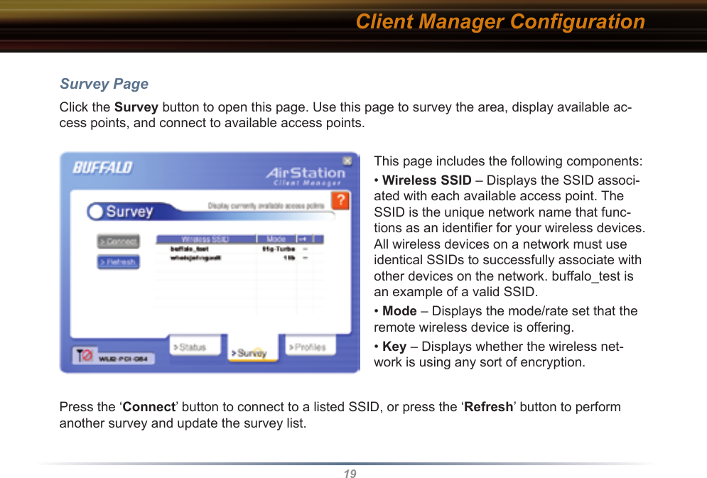 19Client Manager ConﬁgurationSurvey PageClick the Survey button to open this page. Use this page to survey the area, display available ac-cess points, and connect to available access points.This page includes the following components:• Wireless SSID – Displays the SSID associ-ated with each available access point. The SSID is the unique network name that func-tions as an identiﬁer for your wireless devices. All wireless devices on a network must use identical SSIDs to successfully associate with other devices on the network. buffalo_test is an example of a valid SSID.• Mode – Displays the mode/rate set that the remote wireless device is offering.• Key – Displays whether the wireless net-work is using any sort of encryption.Press the ‘Connect’ button to connect to a listed SSID, or press the ‘Refresh’ button to perform another survey and update the survey list.  