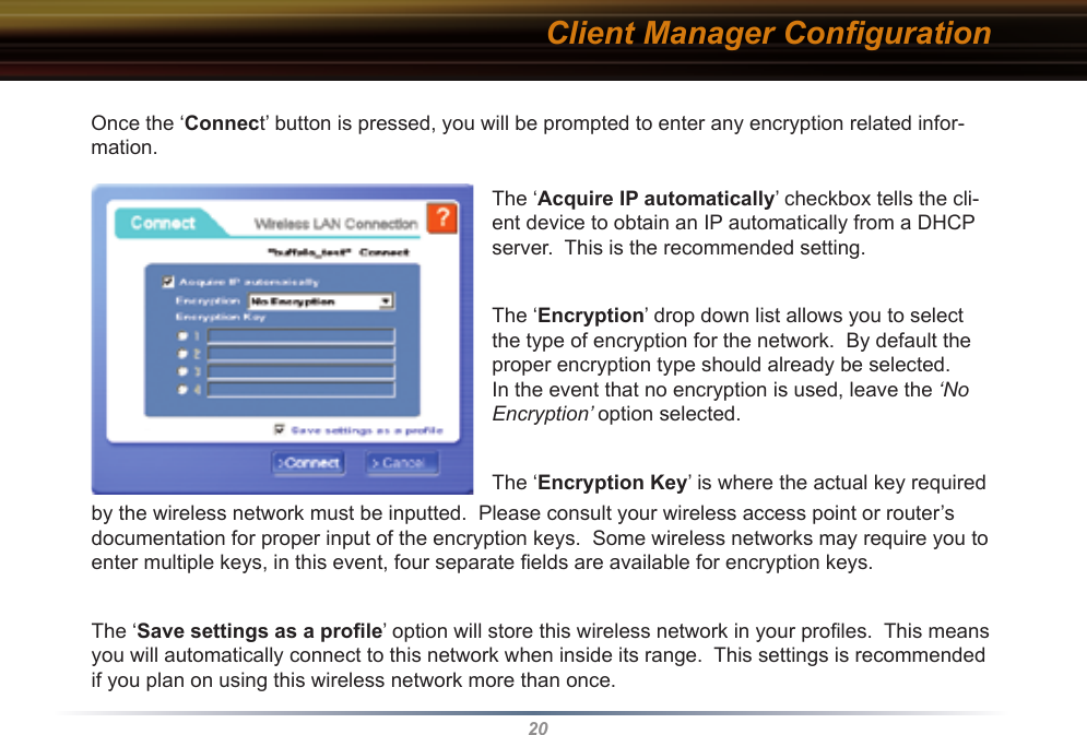20Client Manager ConﬁgurationOnce the ‘Connect’ button is pressed, you will be prompted to enter any encryption related infor-mation.The ‘Acquire IP automatically’ checkbox tells the cli-ent device to obtain an IP automatically from a DHCP server.  This is the recommended setting.The ‘Encryption’ drop down list allows you to select the type of encryption for the network.  By default the proper encryption type should already be selected.  In the event that no encryption is used, leave the ‘No Encryption’ option selected.The ‘Encryption Key’ is where the actual key required by the wireless network must be inputted.  Please consult your wireless access point or router’s documentation for proper input of the encryption keys.  Some wireless networks may require you to enter multiple keys, in this event, four separate ﬁelds are available for encryption keys.The ‘Save settings as a proﬁle’ option will store this wireless network in your proﬁles.  This means you will automatically connect to this network when inside its range.  This settings is recommended if you plan on using this wireless network more than once.