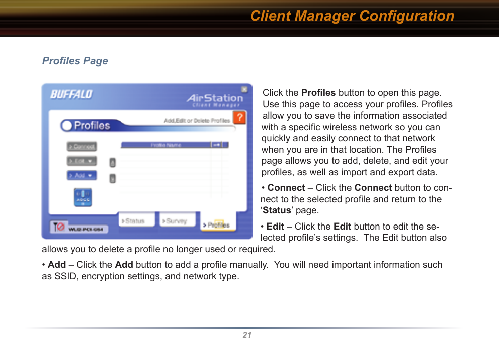 21Proﬁles PageClick the Proﬁles button to open this page. Use this page to access your proﬁles. Proﬁles allow you to save the information associated with a speciﬁc wireless network so you can quickly and easily connect to that network when you are in that location. The Proﬁles page allows you to add, delete, and edit your proﬁles, as well as import and export data.• Connect – Click the Connect button to con-nect to the selected proﬁle and return to the ‘Status’ page.• Edit – Click the Edit button to edit the se-lected proﬁle’s settings.  The Edit button also allows you to delete a proﬁle no longer used or required.• Add – Click the Add button to add a proﬁle manually.  You will need important information such as SSID, encryption settings, and network type.Client Manager Conﬁguration