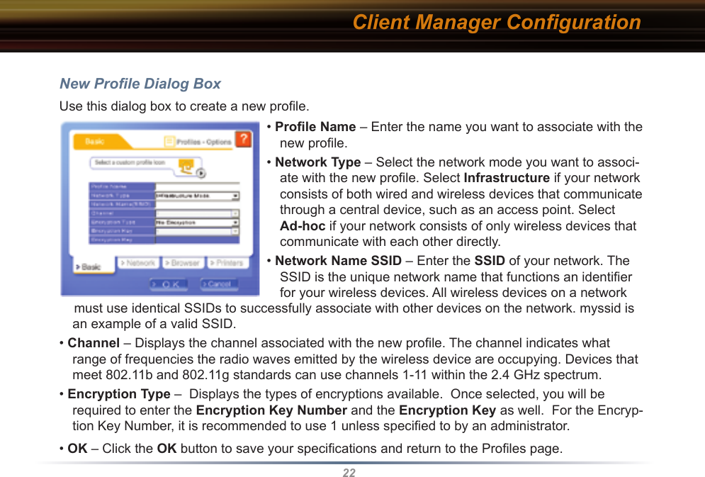 22New Proﬁle Dialog BoxUse this dialog box to create a new proﬁle.Client Manager Conﬁguration• Proﬁle Name – Enter the name you want to associate with the new proﬁle.• Network Type – Select the network mode you want to associ-ate with the new proﬁle. Select Infrastructure if your network consists of both wired and wireless devices that communicate through a central device, such as an access point. Select Ad-hoc if your network consists of only wireless devices that communicate with each other directly.• Network Name SSID – Enter the SSID of your network. The SSID is the unique network name that functions an identiﬁer for your wireless devices. All wireless devices on a network     must use identical SSIDs to successfully associate with other devices on the network. myssid is an example of a valid SSID. • Channel – Displays the channel associated with the new proﬁle. The channel indicates what range of frequencies the radio waves emitted by the wireless device are occupying. Devices that meet 802.11b and 802.11g standards can use channels 1-11 within the 2.4 GHz spectrum.• Encryption Type –  Displays the types of encryptions available.  Once selected, you will be required to enter the Encryption Key Number and the Encryption Key as well.  For the Encryp-tion Key Number, it is recommended to use 1 unless speciﬁed to by an administrator.• OK – Click the OK button to save your speciﬁcations and return to the Proﬁles page.