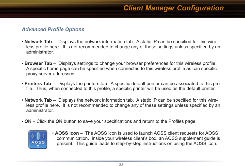 23Client Manager ConﬁgurationAdvanced Proﬁle Options• Network Tab –  Displays the network information tab.  A static IP can be speciﬁed for this wire-less proﬁle here.  It is not recommended to change any of these settings unless speciﬁed by an administrator.• Browser Tab –  Displays settings to change your browser preferences for this wireless proﬁle.  A speciﬁc home page can be speciﬁed when connected to this wireless proﬁle as can speciﬁc proxy server addresses.• Printers Tab –  Displays the printers tab.  A speciﬁc default printer can be associated to this pro-ﬁle.  Thus, when connected to this proﬁle, a speciﬁc printer will be used as the default printer.• Network Tab –  Displays the network information tab.  A static IP can be speciﬁed for this wire-less proﬁle here.  It is not recommended to change any of these settings unless speciﬁed by an administrator.• OK – Click the OK button to save your speciﬁcations and return to the Proﬁles page.• AOSS Icon –  The AOSS icon is used to launch AOSS client requests for AOSS communication.  Inside your wireless client’s box, an AOSS supplement guide is present.  This guide leads to step-by-step instructions on using the AOSS icon.