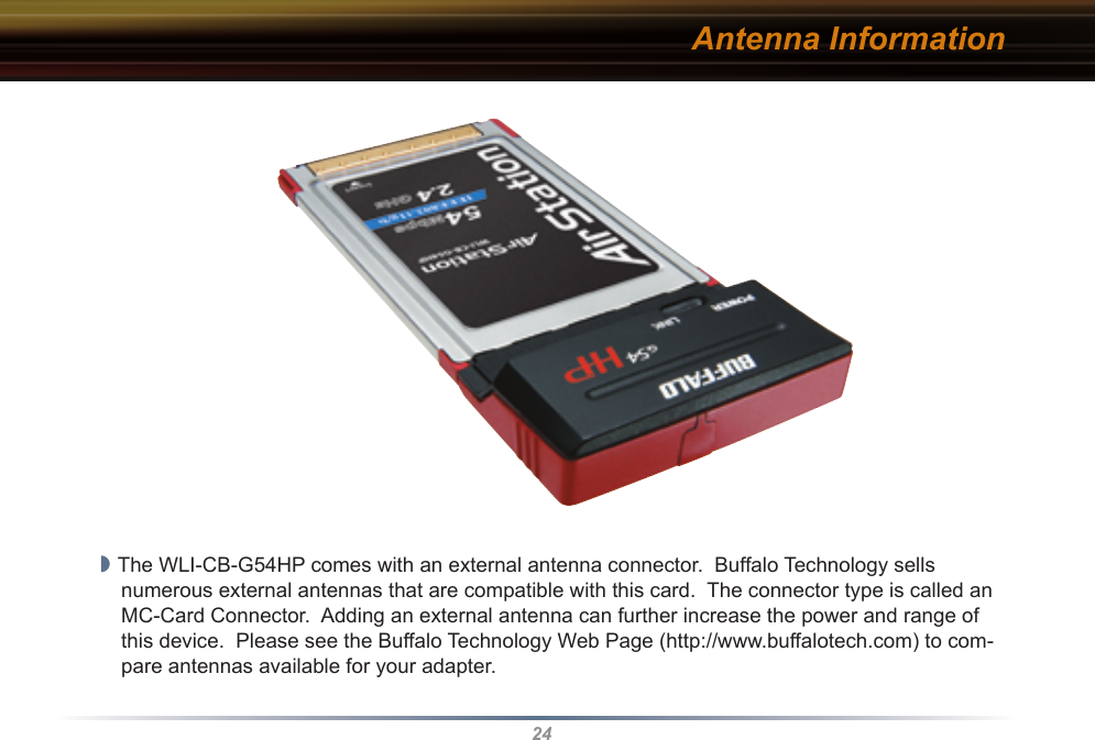 24Antenna Information◗ The WLI-CB-G54HP comes with an external antenna connector.  Buffalo Technology sells numerous external antennas that are compatible with this card.  The connector type is called an MC-Card Connector.  Adding an external antenna can further increase the power and range of this device.  Please see the Buffalo Technology Web Page (http://www.buffalotech.com) to com-pare antennas available for your adapter.