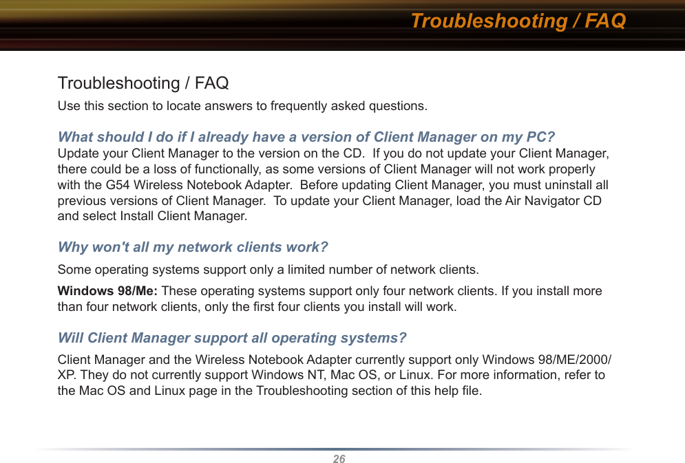 26Troubleshooting / FAQTroubleshooting / FAQUse this section to locate answers to frequently asked questions.What should I do if I already have a version of Client Manager on my PC? Update your Client Manager to the version on the CD.  If you do not update your Client Manager, there could be a loss of functionally, as some versions of Client Manager will not work properly with the G54 Wireless Notebook Adapter.  Before updating Client Manager, you must uninstall all previous versions of Client Manager.  To update your Client Manager, load the Air Navigator CD and select Install Client Manager.Why won&apos;t all my network clients work? Some operating systems support only a limited number of network clients.Windows 98/Me: These operating systems support only four network clients. If you install more than four network clients, only the ﬁrst four clients you install will work.Will Client Manager support all operating systems? Client Manager and the Wireless Notebook Adapter currently support only Windows 98/ME/2000/XP. They do not currently support Windows NT, Mac OS, or Linux. For more information, refer to the Mac OS and Linux page in the Troubleshooting section of this help ﬁle.