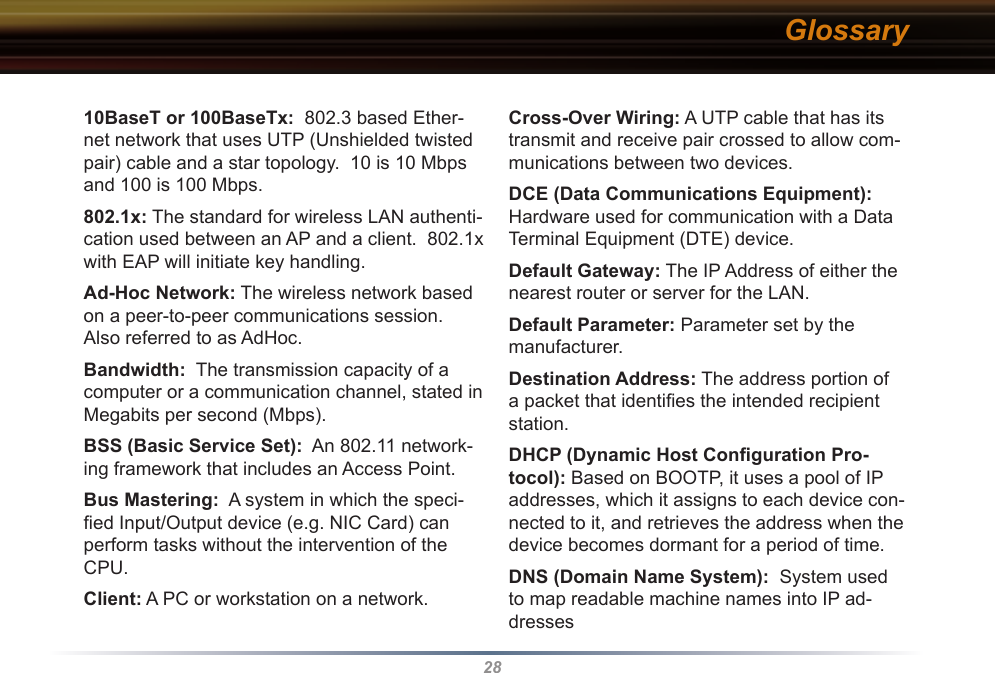 2810BaseT or 100BaseTx:  802.3 based Ether-net network that uses UTP (Unshielded twisted pair) cable and a star topology.  10 is 10 Mbps and 100 is 100 Mbps. 802.1x: The standard for wireless LAN authenti-cation used between an AP and a client.  802.1x with EAP will initiate key handling. Ad-Hoc Network: The wireless network based on a peer-to-peer communications session.  Also referred to as AdHoc. Bandwidth:  The transmission capacity of a computer or a communication channel, stated in Megabits per second (Mbps). BSS (Basic Service Set):  An 802.11 network-ing framework that includes an Access Point. Bus Mastering:  A system in which the speci-ﬁed Input/Output device (e.g. NIC Card) can perform tasks without the intervention of the CPU. Client: A PC or workstation on a network. Cross-Over Wiring: A UTP cable that has its transmit and receive pair crossed to allow com-munications between two devices. DCE (Data Communications Equipment):  Hardware used for communication with a Data Terminal Equipment (DTE) device. Default Gateway: The IP Address of either the nearest router or server for the LAN. Default Parameter: Parameter set by the manufacturer. Destination Address: The address portion of a packet that identiﬁes the intended recipient station. DHCP (Dynamic Host Conﬁguration Pro-tocol): Based on BOOTP, it uses a pool of IP addresses, which it assigns to each device con-nected to it, and retrieves the address when the device becomes dormant for a period of time. DNS (Domain Name System):  System used to map readable machine names into IP ad-dresses Glossary