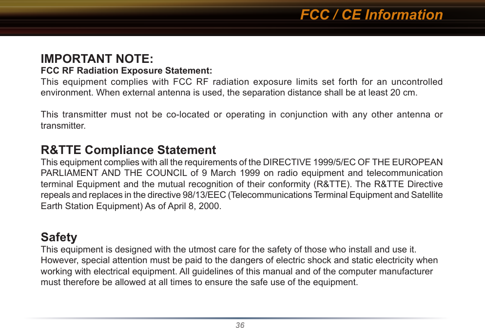 36IMPORTANT NOTE:FCC RF Radiation Exposure Statement:This  equipment  complies  with  FCC  RF  radiation  exposure  limits  set  forth  for  an  uncontrolled environment. When external antenna is used, the separation distance shall be at least 20 cm.This  transmitter  must  not  be  co-located  or  operating  in  conjunction  with  any  other  antenna  or transmitter.R&amp;TTE Compliance StatementThis equipment complies with all the requirements of the DIRECTIVE 1999/5/EC OF THE EUROPEAN PARLIAMENT AND THE  COUNCIL of  9  March  1999  on  radio  equipment  and  telecommunication terminal Equipment and the mutual recognition of their conformity (R&amp;TTE). The R&amp;TTE Directive repeals and replaces in the directive 98/13/EEC (Telecommunications Terminal Equipment and Satellite Earth Station Equipment) As of April 8, 2000.SafetyThis equipment is designed with the utmost care for the safety of those who install and use it. However, special attention must be paid to the dangers of electric shock and static electricity when working with electrical equipment. All guidelines of this manual and of the computer manufacturer must therefore be allowed at all times to ensure the safe use of the equipment.FCC / CE Information