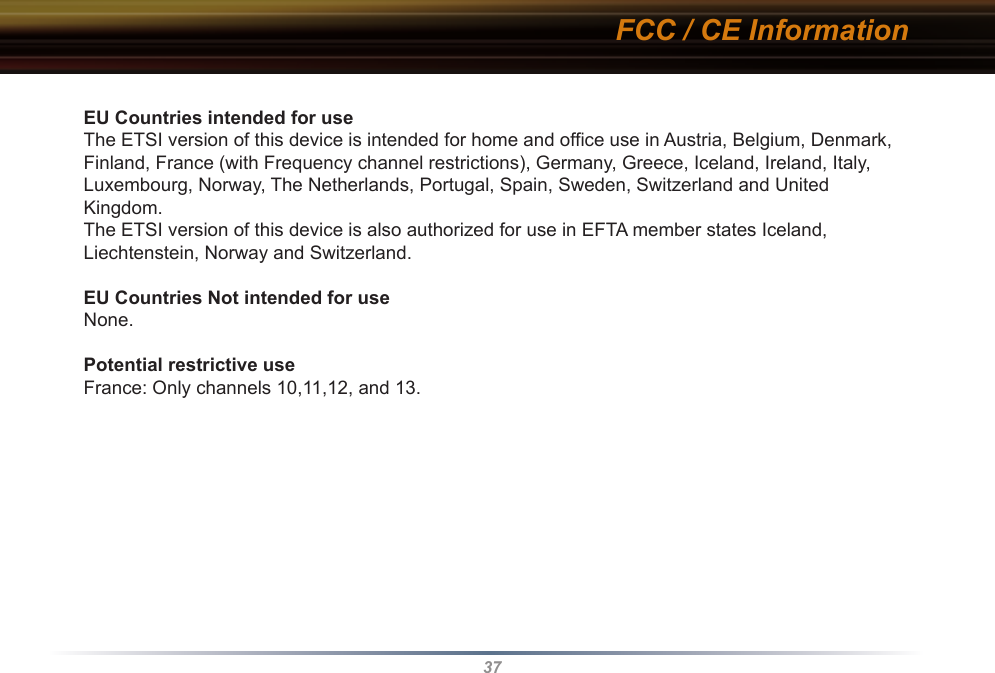 37EU Countries intended for useThe ETSI version of this device is intended for home and office use in Austria, Belgium, Denmark, Finland, France (with Frequency channel restrictions), Germany, Greece, Iceland, Ireland, Italy, Luxembourg, Norway, The Netherlands, Portugal, Spain, Sweden, Switzerland and United Kingdom.The ETSI version of this device is also authorized for use in EFTA member states Iceland, Liechtenstein, Norway and Switzerland.EU Countries Not intended for useNone.Potential restrictive useFrance: Only channels 10,11,12, and 13.FCC / CE Information