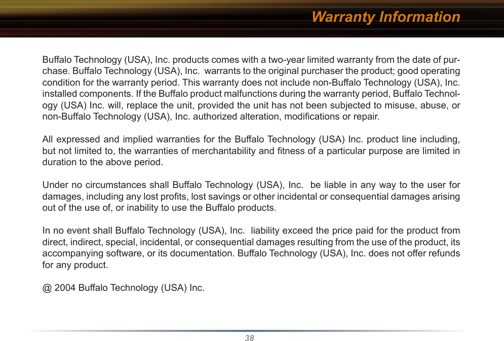 38Warranty InformationBuffalo Technology (USA), Inc. products comes with a two-year limited warranty from the date of pur-chase. Buffalo Technology (USA), Inc.  warrants to the original purchaser the product; good operating condition for the warranty period. This warranty does not include non-Buffalo Technology (USA), Inc. installed components. If the Buffalo product malfunctions during the warranty period, Buffalo Technol-ogy (USA) Inc. will, replace the unit, provided the unit has not been subjected to misuse, abuse, or non-Buffalo Technology (USA), Inc. authorized alteration, modiﬁcations or repair. All expressed and implied warranties for the Buffalo Technology (USA) Inc. product line including, but not limited to, the warranties of merchantability and ﬁtness of a particular purpose are limited in duration to the above period. Under no circumstances shall Buffalo Technology (USA), Inc.  be liable in any way to the user for damages, including any lost proﬁts, lost savings or other incidental or consequential damages arising out of the use of, or inability to use the Buffalo products. In no event shall Buffalo Technology (USA), Inc.  liability exceed the price paid for the product from direct, indirect, special, incidental, or consequential damages resulting from the use of the product, its accompanying software, or its documentation. Buffalo Technology (USA), Inc. does not offer refunds for any product.@ 2004 Buffalo Technology (USA) Inc. 