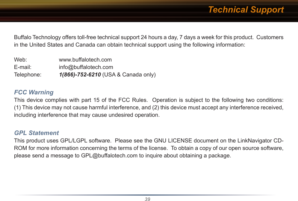 39Buffalo Technology offers toll-free technical support 24 hours a day, 7 days a week for this product.  Customers in the United States and Canada can obtain technical support using the following information:Web:    www.buffalotech.comE-mail:    info@buffalotech.comTelephone: 1(866)-752-6210 (USA &amp; Canada only)FCC WarningThis device complies with  part 15 of the FCC  Rules.  Operation is subject  to the following two  conditions:  (1) This device may not cause harmful interference, and (2) this device must accept any interference received, including interference that may cause undesired operation.GPL StatementThis product uses GPL/LGPL software.  Please see the GNU LICENSE document on the LinkNavigator CD-ROM for more information concerning the terms of the license.  To obtain a copy of our open source software, please send a message to GPL@buffalotech.com to inquire about obtaining a package.Technical Support