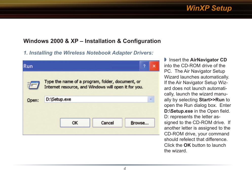 4WinXP SetupWindows 2000 &amp; XP – Installation &amp; Conﬁguration1. Installing the Wireless Notebook Adapter Drivers:◗  Insert the AirNavigator CD into the CD-ROM drive of the PC.  The Air Navigator Setup Wizard launches automatically.  If the Air Navigator Setup Wiz-ard does not launch automati-cally, launch the wizard manu-ally by selecting Start&gt;&gt;Run to open the Run dialog box.  Enter D:\Setup.exe in the Open ﬁeld.  D: represents the letter as-signed to the CD-ROM drive.  If another letter is assigned to the CD-ROM drive, your command should refelect that difference.  Click the OK button to launch the wizard.