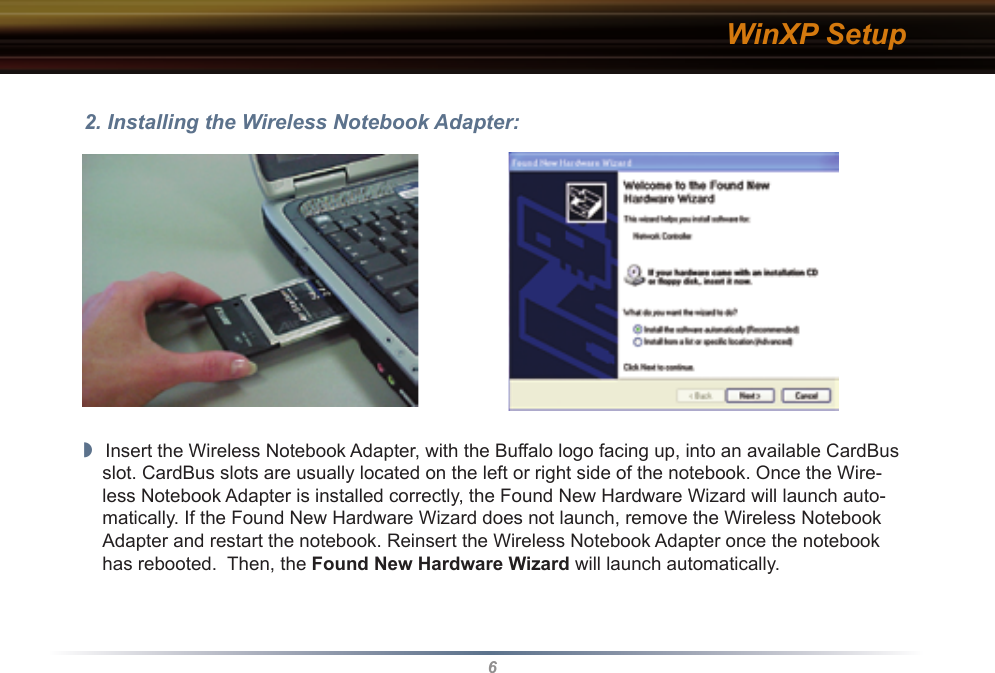 6WinXP Setup2. Installing the Wireless Notebook Adapter:◗  Insert the Wireless Notebook Adapter, with the Buffalo logo facing up, into an available CardBus slot. CardBus slots are usually located on the left or right side of the notebook. Once the Wire-less Notebook Adapter is installed correctly, the Found New Hardware Wizard will launch auto-matically. If the Found New Hardware Wizard does not launch, remove the Wireless Notebook Adapter and restart the notebook. Reinsert the Wireless Notebook Adapter once the notebook has rebooted.  Then, the Found New Hardware Wizard will launch automatically.