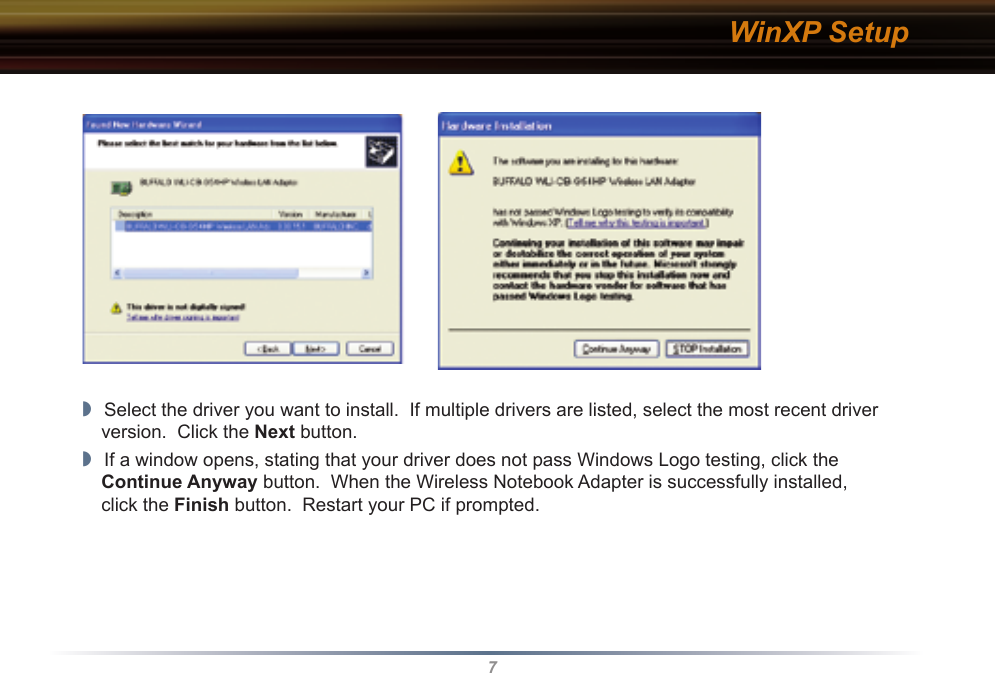7WinXP Setup◗  Select the driver you want to install.  If multiple drivers are listed, select the most recent driver version.  Click the Next button.◗  If a window opens, stating that your driver does not pass Windows Logo testing, click the  Continue Anyway button.  When the Wireless Notebook Adapter is successfully installed,  click the Finish button.  Restart your PC if prompted.