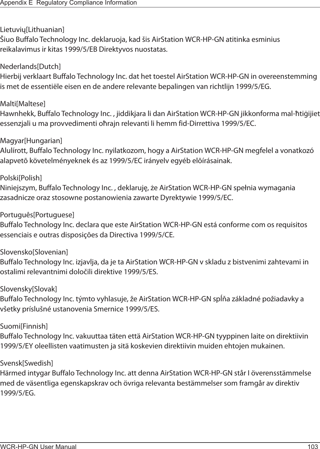 Appendix E  Regulatory Compliance InformationWCR-HP-GN User Manual 103Lietuvių[Lithuanian]Šiuo Buffalo Technology Inc. deklaruoja, kad šis AirStation WCR-HP-GN atitinka esminius reikalavimus ir kitas 1999/5/EB Direktyvos nuostatas.Nederlands[Dutch]Hierbij verklaart Buffalo Technology Inc. dat het toestel AirStation WCR-HP-GN in overeenstemming is met de essentiële eisen en de andere relevante bepalingen van richtlijn 1999/5/EG.Malti[Maltese]Hawnhekk, Buffalo Technology Inc. , jiddikjara li dan AirStation WCR-HP-GN jikkonforma mal-ħtiġijiet essenzjali u ma provvedimenti oħrajn relevanti li hemm fid-Dirrettiva 1999/5/EC.Magyar[Hungarian]Alulírott, Buffalo Technology Inc. nyilatkozom, hogy a AirStation WCR-HP-GN megfelel a vonatkozó alapvetõ követelményeknek és az 1999/5/EC irányelv egyéb elõírásainak.Polski[Polish]Niniejszym, Buffalo Technology Inc. , deklaruję, że AirStation WCR-HP-GN spełnia wymagania zasadnicze oraz stosowne postanowienia zawarte Dyrektywie 1999/5/EC.Português[Portuguese]Buffalo Technology Inc. declara que este AirStation WCR-HP-GN está conforme com os requisitos essenciais e outras disposições da Directiva 1999/5/CE.Slovensko[Slovenian]Buffalo Technology Inc. izjavlja, da je ta AirStation WCR-HP-GN v skladu z bistvenimi zahtevami in ostalimi relevantnimi določili direktive 1999/5/ES.Slovensky[Slovak]Buffalo Technology Inc. týmto vyhlasuje, že AirStation WCR-HP-GN spĺňa základné požiadavky a všetky príslušné ustanovenia Smernice 1999/5/ES.Suomi[Finnish]Buffalo Technology Inc. vakuuttaa täten että AirStation WCR-HP-GN tyyppinen laite on direktiivin 1999/5/EY oleellisten vaatimusten ja sitä koskevien direktiivin muiden ehtojen mukainen.Svensk[Swedish]Härmed intygar Buffalo Technology Inc. att denna AirStation WCR-HP-GN står I överensstämmelse med de väsentliga egenskapskrav och övriga relevanta bestämmelser som framgår av direktiv 1999/5/EG.