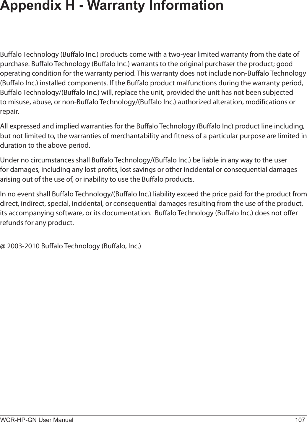 WCR-HP-GN User Manual 107Appendix H - Warranty InformationBualo Technology (Bualo Inc.) products come with a two-year limited warranty from the date of purchase. Bualo Technology (Bualo Inc.) warrants to the original purchaser the product; good operating condition for the warranty period. This warranty does not include non-Bualo Technology (Bualo Inc.) installed components. If the Bualo product malfunctions during the warranty period, Bualo Technology/(Bualo Inc.) will, replace the unit, provided the unit has not been subjected to misuse, abuse, or non-Bualo Technology/(Bualo Inc.) authorized alteration, modications or repair.All expressed and implied warranties for the Bualo Technology (Bualo Inc) product line including, but not limited to, the warranties of merchantability and tness of a particular purpose are limited in duration to the above period.Under no circumstances shall Bualo Technology/(Bualo Inc.) be liable in any way to the user for damages, including any lost prots, lost savings or other incidental or consequential damages arising out of the use of, or inability to use the Bualo products.In no event shall Bualo Technology/(Bualo Inc.) liability exceed the price paid for the product from direct, indirect, special, incidental, or consequential damages resulting from the use of the product, its accompanying software, or its documentation.  Bualo Technology (Bualo Inc.) does not oer refunds for any product.@ 2003-2010 Bualo Technology (Bualo, Inc.)