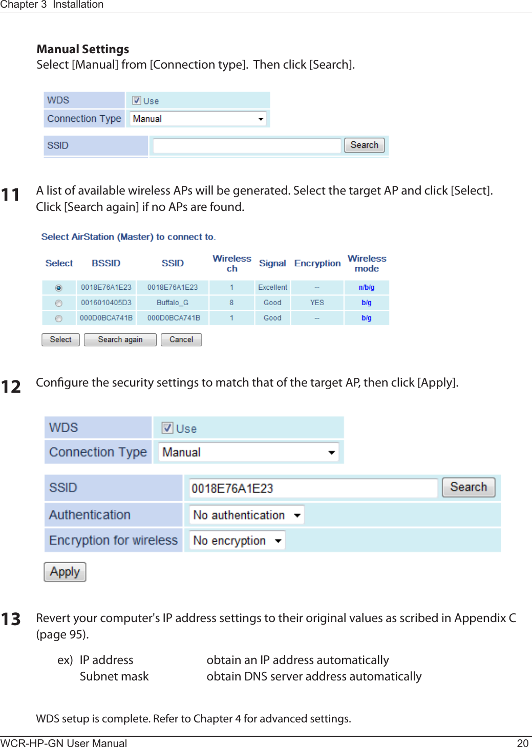 WCR-HP-GN User Manual 20Chapter 3  Installation11 A list of available wireless APs will be generated. Select the target AP and click [Select].Click [Search again] if no APs are found. 12 Congure the security settings to match that of the target AP, then click [Apply].13 Revert your computer&apos;s IP address settings to their original values as scribed in Appendix C (page 95).  ex)  IP address  obtain an IP address automatically    Subnet mask  obtain DNS server address automaticallyWDS setup is complete. Refer to Chapter 4 for advanced settings.Manual SettingsSelect [Manual] from [Connection type].  Then click [Search].