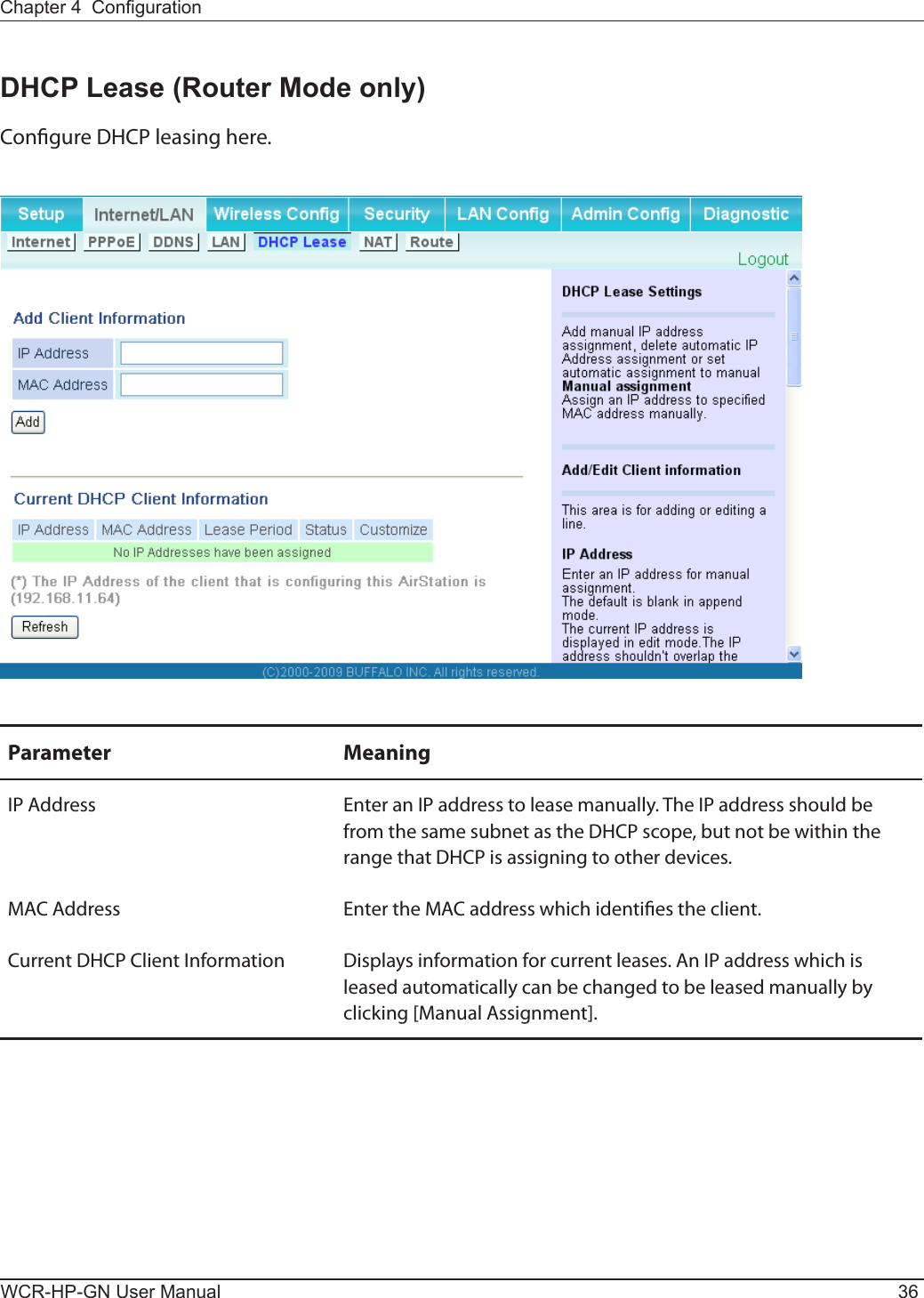 WCR-HP-GN User Manual 36Chapter 4  CongurationDHCP Lease (Router Mode only)Congure DHCP leasing here.Parameter MeaningIP Address Enter an IP address to lease manually. The IP address should be from the same subnet as the DHCP scope, but not be within the range that DHCP is assigning to other devices.MAC Address Enter the MAC address which identies the client.Current DHCP Client Information Displays information for current leases. An IP address which is leased automatically can be changed to be leased manually by clicking [Manual Assignment].