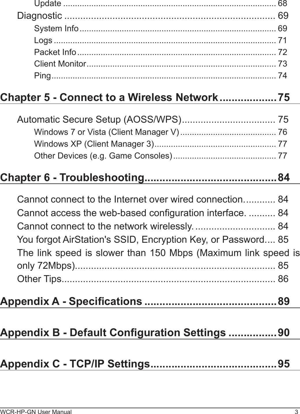 WCR-HP-GN User Manual 3Update ........................................................................................... 68Diagnostic ............................................................................... 69System Info .................................................................................... 69Logs ............................................................................................... 71Packet Info ..................................................................................... 72Client Monitor ................................................................................. 73Ping ................................................................................................ 74Chapter 5 - Connect to a Wireless Network ...................75Automatic Secure Setup (AOSS/WPS) ................................... 75Windows 7 or Vista (Client Manager V) ......................................... 76Windows XP (Client Manager 3) .................................................... 77Other Devices (e.g. Game Consoles) ............................................ 77Chapter 6 - Troubleshooting ............................................84Cannot connect to the Internet over wired connection. ........... 84Cannot access the web-based conguration interface. .......... 84Cannot connect to the network wirelessly. .............................. 84You forgot AirStation&apos;s SSID, Encryption Key, or Password. ... 85The link speed is slower than 150 Mbps (Maximum link speed is only 72Mbps). .......................................................................... 85Other Tips ................................................................................ 86Appendix A - Specications ............................................89Appendix B - Default Conguration Settings ................90Appendix C - TCP/IP Settings ..........................................95