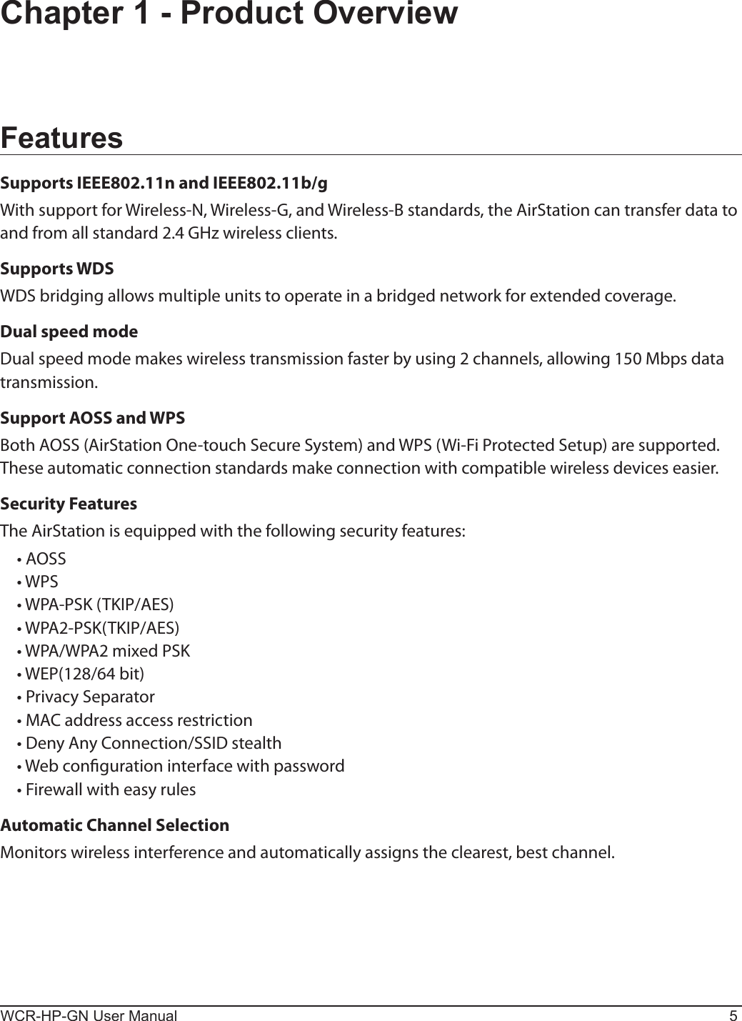 WCR-HP-GN User Manual 5Chapter 1 - Product OverviewFeaturesSupports IEEE802.11n and IEEE802.11b/gWith support for Wireless-N, Wireless-G, and Wireless-B standards, the AirStation can transfer data to and from all standard 2.4 GHz wireless clients. Supports WDSWDS bridging allows multiple units to operate in a bridged network for extended coverage.Dual speed modeDual speed mode makes wireless transmission faster by using 2 channels, allowing 150 Mbps data transmission.Support AOSS and WPSBoth AOSS (AirStation One-touch Secure System) and WPS (Wi-Fi Protected Setup) are supported. These automatic connection standards make connection with compatible wireless devices easier.Security FeaturesThe AirStation is equipped with the following security features:  • AOSS  • WPS  • WPA-PSK (TKIP/AES)  • WPA2-PSK(TKIP/AES)  • WPA/WPA2 mixed PSK  • WEP(128/64 bit)  • Privacy Separator  • MAC address access restriction  • Deny Any Connection/SSID stealth   • Web conguration interface with password  • Firewall with easy rulesAutomatic Channel SelectionMonitors wireless interference and automatically assigns the clearest, best channel. 