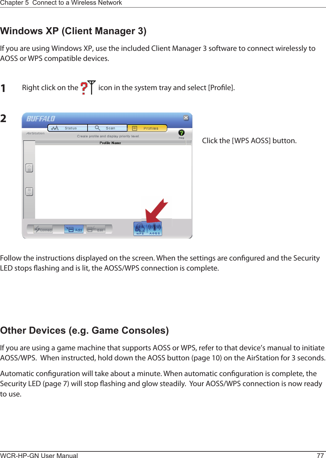 Chapter 5  Connect to a Wireless Network WCR-HP-GN User Manual 772Windows XP (Client Manager 3)If you are using Windows XP, use the included Client Manager 3 software to connect wirelessly to AOSS or WPS compatible devices.1Right click on the            icon in the system tray and select [Pro le].Click the [WPS AOSS] button.Follow the instructions displayed on the screen. When the settings are con gured and the Security LED stops  ashing and is lit, the AOSS/WPS connection is complete.Other Devices (e.g. Game Consoles)If you are using a game machine that supports AOSS or WPS, refer to that device’s manual to initiate AOSS/WPS.  When instructed, hold down the AOSS button (page 10) on the AirStation for 3 seconds.Automatic con guration will take about a minute. When automatic con guration is complete, the Security LED (page 7) will stop  ashing and glow steadily.  Your AOSS/WPS connection is now ready to use.