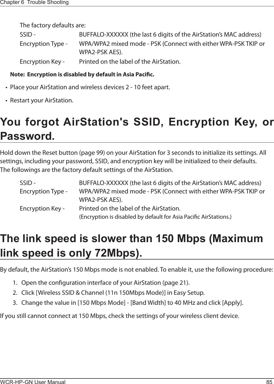 Chapter 6  Trouble ShootingWCR-HP-GN User Manual 85  The factory defaults are:    SSID -      BUFFALO-XXXXXX (the last 6 digits of the AirStation’s MAC address)  Encryption Type -  WPA/WPA2 mixed mode - PSK (Connect with either WPA-PSK TKIP or          WPA2-PSK AES).  Encryption Key -  Printed on the label of the AirStation.Note:  Encryption is disabled by default in Asia Pacic.•   Place your AirStation and wireless devices 2 - 10 feet apart.•   Restart your AirStation.You forgot AirStation&apos;s SSID, Encryption Key, or Password.Hold down the Reset button (page 99) on your AirStation for 3 seconds to initialize its settings. All settings, including your password, SSID, and encryption key will be initialized to their defaults.The followings are the factory default settings of the AirStation.  SSID -      BUFFALO-XXXXXX (the last 6 digits of the AirStation’s MAC address)  Encryption Type -  WPA/WPA2 mixed mode - PSK (Connect with either WPA-PSK TKIP or          WPA2-PSK AES).  Encryption Key -  Printed on the label of the AirStation.        (Encryption is disabled by default for Asia Pacic AirStations.)The link speed is slower than 150 Mbps (Maximum link speed is only 72Mbps).By default, the AirStation’s 150 Mbps mode is not enabled. To enable it, use the following procedure:  1.  Open the conguration interface of your AirStation (page 21).  2.  Click [Wireless SSID &amp; Channel (11n 150Mbps Mode)] in Easy Setup.  3.  Change the value in [150 Mbps Mode] - [Band Width] to 40 MHz and click [Apply].If you still cannot connect at 150 Mbps, check the settings of your wireless client device.