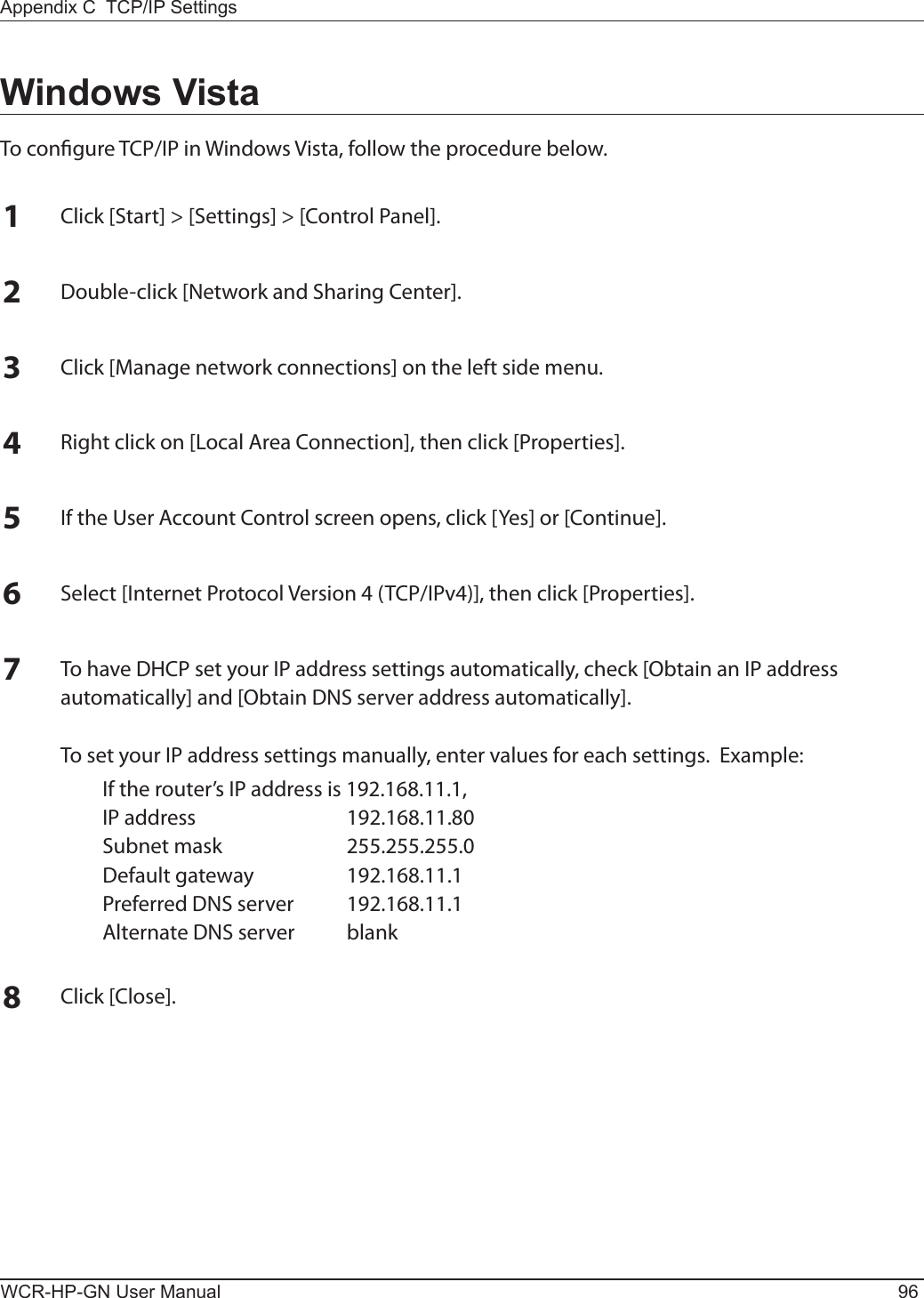 WCR-HP-GN User Manual 96Appendix C  TCP/IP SettingsWindows VistaTo congure TCP/IP in Windows Vista, follow the procedure below.1Click [Start] &gt; [Settings] &gt; [Control Panel].2Double-click [Network and Sharing Center].3Click [Manage network connections] on the left side menu.  4Right click on [Local Area Connection], then click [Properties].5If the User Account Control screen opens, click [Yes] or [Continue].6Select [Internet Protocol Version 4 (TCP/IPv4)], then click [Properties].7To have DHCP set your IP address settings automatically, check [Obtain an IP address automatically] and [Obtain DNS server address automatically].  To set your IP address settings manually, enter values for each settings.  Example:  If the router’s IP address is 192.168.11.1,  IP address  192.168.11.80  Subnet mask  255.255.255.0  Default gateway  192.168.11.1  Preferred DNS server  192.168.11.1  Alternate DNS server  blank8Click [Close].