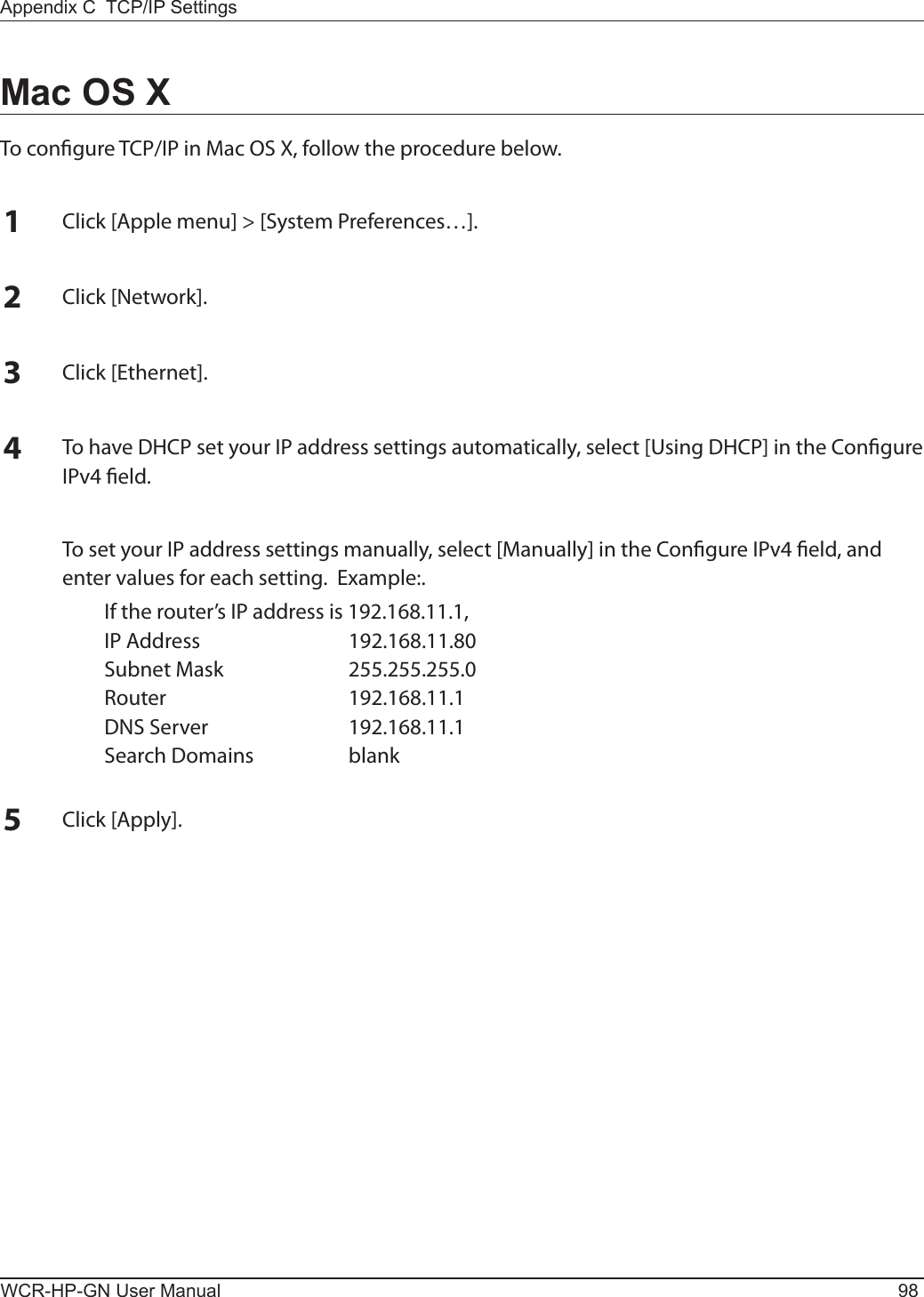 WCR-HP-GN User Manual 98Appendix C  TCP/IP SettingsMac OS XTo congure TCP/IP in Mac OS X, follow the procedure below.1Click [Apple menu] &gt; [System Preferences…].2Click [Network].3Click [Ethernet].4To have DHCP set your IP address settings automatically, select [Using DHCP] in the Congure IPv4 eld.  To set your IP address settings manually, select [Manually] in the Congure IPv4 eld, and enter values for each setting.  Example:.  If the router’s IP address is 192.168.11.1,  IP Address  192.168.11.80  Subnet Mask  255.255.255.0  Router  192.168.11.1  DNS Server  192.168.11.1  Search Domains  blank5Click [Apply].