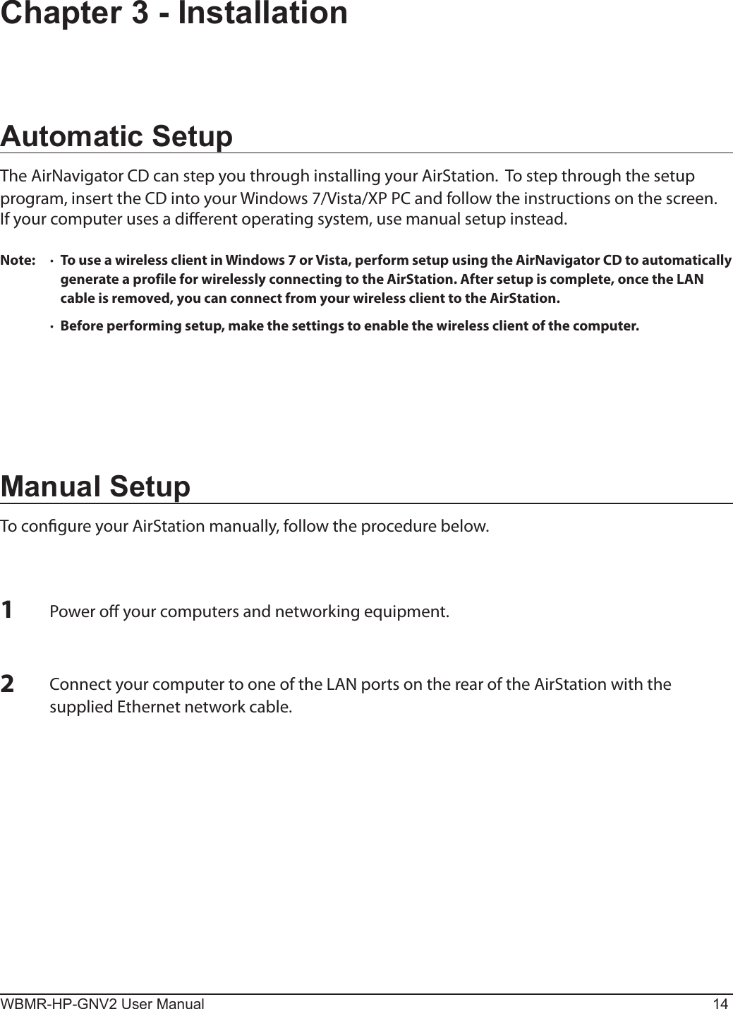 WBMR-HP-GNV2 User Manual 14Chapter 3 - InstallationAutomatic SetupThe AirNavigator CD can step you through installing your AirStation.  To step through the setup program, insert the CD into your Windows 7/Vista/XP PC and follow the instructions on the screen.If your computer uses a dierent operating system, use manual setup instead.Note:  ·  To use a wireless client in Windows 7 or Vista, perform setup using the AirNavigator CD to automatically generate a profile for wirelessly connecting to the AirStation. After setup is complete, once the LAN cable is removed, you can connect from your wireless client to the AirStation.  ·  Before performing setup, make the settings to enable the wireless client of the computer.Manual SetupTo congure your AirStation manually, follow the procedure below.1Power o your computers and networking equipment.2Connect your computer to one of the LAN ports on the rear of the AirStation with the supplied Ethernet network cable.