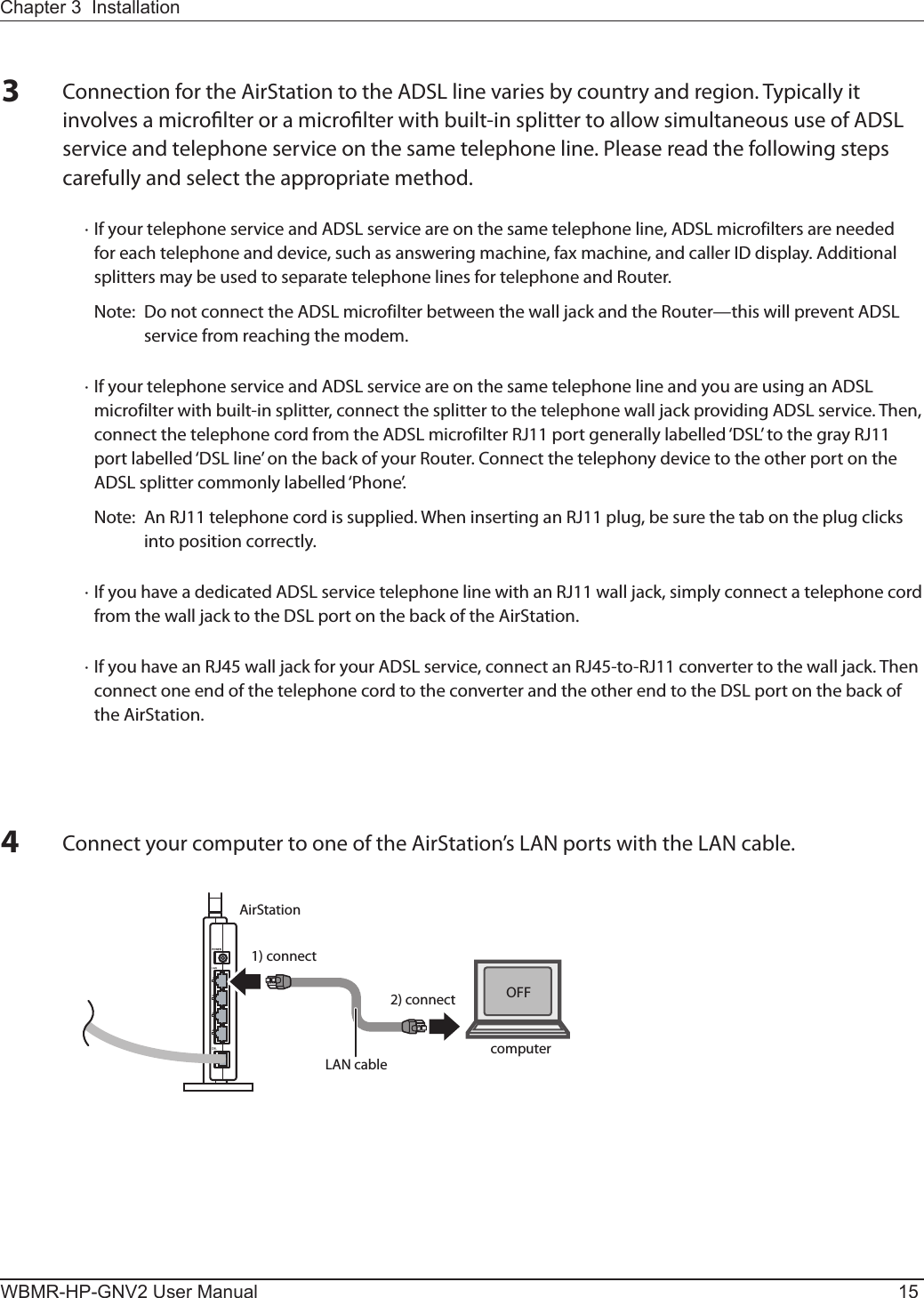 AirStation1) connect2) connectLAN cable computerOFFChapter 3  InstallationWBMR-HP-GNV2 User Manual 15Connect your computer to one of the AirStation’s LAN ports with the LAN cable.3Connection for the AirStation to the ADSL line varies by country and region. Typically it involves a microlter or a microlter with built-in splitter to allow simultaneous use of ADSL service and telephone service on the same telephone line. Please read the following steps carefully and select the appropriate method.  · If your telephone service and ADSL service are on the same telephone line, ADSL microfilters are needed for each telephone and device, such as answering machine, fax machine, and caller ID display. Additional splitters may be used to separate telephone lines for telephone and Router.    Note:  Do not connect the ADSL microfilter between the wall jack and the Router—this will prevent ADSL service from reaching the modem.  · If your telephone service and ADSL service are on the same telephone line and you are using an ADSL microfilter with built-in splitter, connect the splitter to the telephone wall jack providing ADSL service. Then, connect the telephone cord from the ADSL microfilter RJ11 port generally labelled ‘DSL’ to the gray RJ11 port labelled ‘DSL line’ on the back of your Router. Connect the telephony device to the other port on the ADSL splitter commonly labelled ‘Phone’.    Note:  An RJ11 telephone cord is supplied. When inserting an RJ11 plug, be sure the tab on the plug clicks into position correctly.  · If you have a dedicated ADSL service telephone line with an RJ11 wall jack, simply connect a telephone cord from the wall jack to the DSL port on the back of the AirStation.  · If you have an RJ45 wall jack for your ADSL service, connect an RJ45-to-RJ11 converter to the wall jack. Then connect one end of the telephone cord to the converter and the other end to the DSL port on the back of the AirStation.4