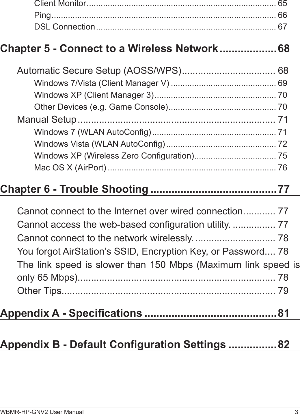 WBMR-HP-GNV2 User Manual 3Client Monitor ................................................................................. 65Ping ................................................................................................ 66DSL Connection ............................................................................. 67Chapter 5 - Connect to a Wireless Network ...................68Automatic Secure Setup (AOSS/WPS) ................................... 68Windows 7/Vista (Client Manager V) ............................................. 69Windows XP (Client Manager 3) .................................................... 70Other Devices (e.g. Game Console) .............................................. 70Manual Setup .......................................................................... 71Windows 7 (WLAN AutoCong) ..................................................... 71Windows Vista (WLAN AutoCong) ............................................... 72Windows XP (Wireless Zero Conguration) ................................... 75Mac OS X (AirPort) ........................................................................ 76Chapter 6 - Trouble Shooting ..........................................77Cannot connect to the Internet over wired connection. ........... 77Cannot access the web-based conguration utility. ................ 77Cannot connect to the network wirelessly. .............................. 78You forgot AirStation’s SSID, Encryption Key, or Password. ... 78The link speed is slower than 150 Mbps (Maximum link speed is only 65 Mbps). ......................................................................... 78Other Tips ................................................................................ 79Appendix A - Specications ............................................81Appendix B - Default Conguration Settings ................ 82