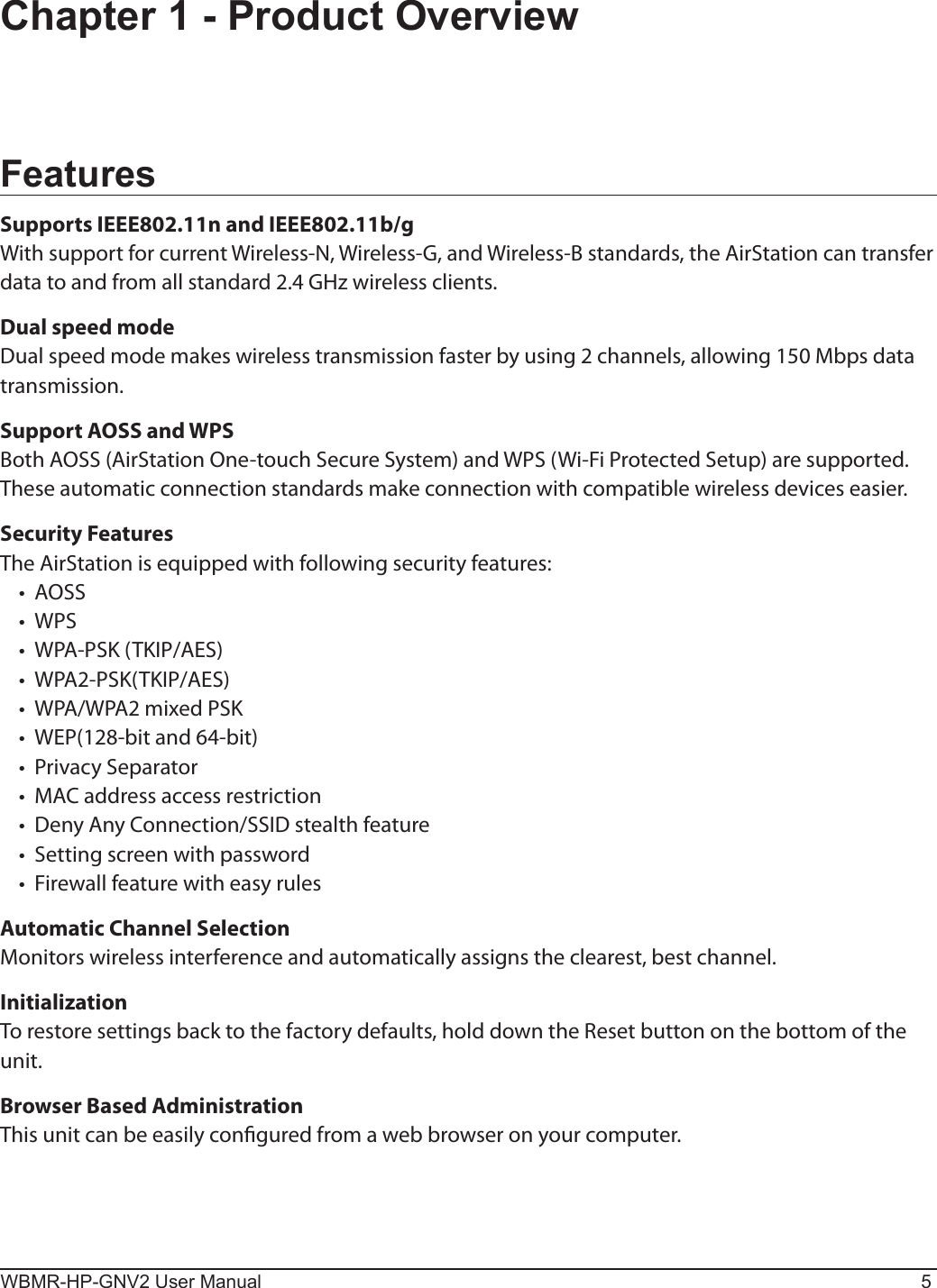 WBMR-HP-GNV2 User Manual 5Chapter 1 - Product OverviewFeaturesSupports IEEE802.11n and IEEE802.11b/gWith support for current Wireless-N, Wireless-G, and Wireless-B standards, the AirStation can transfer data to and from all standard 2.4 GHz wireless clients.Dual speed modeDual speed mode makes wireless transmission faster by using 2 channels, allowing 150 Mbps data transmission.Support AOSS and WPSBoth AOSS (AirStation One-touch Secure System) and WPS (Wi-Fi Protected Setup) are supported. These automatic connection standards make connection with compatible wireless devices easier.Security FeaturesThe AirStation is equipped with following security features:•  AOSS•  WPS•  WPA-PSK (TKIP/AES)•  WPA2-PSK(TKIP/AES)•  WPA/WPA2 mixed PSK•  WEP(128-bit and 64-bit)•  Privacy Separator•  MAC address access restriction•  Deny Any Connection/SSID stealth feature•  Setting screen with password•  Firewall feature with easy rulesAutomatic Channel SelectionMonitors wireless interference and automatically assigns the clearest, best channel. InitializationTo restore settings back to the factory defaults, hold down the Reset button on the bottom of the unit.Browser Based AdministrationThis unit can be easily congured from a web browser on your computer.