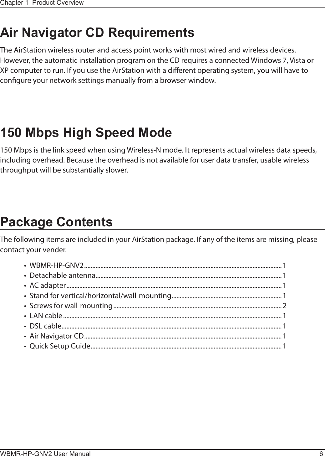 WBMR-HP-GNV2 User Manual 6Chapter 1  Product OverviewAir Navigator CD RequirementsThe AirStation wireless router and access point works with most wired and wireless devices.  However, the automatic installation program on the CD requires a connected Windows 7, Vista or XP computer to run. If you use the AirStation with a dierent operating system, you will have to congure your network settings manually from a browser window. 150 Mbps High Speed Mode150 Mbps is the link speed when using Wireless-N mode. It represents actual wireless data speeds, including overhead. Because the overhead is not available for user data transfer, usable wireless throughput will be substantially slower.Package ContentsThe following items are included in your AirStation package. If any of the items are missing, please contact your vender.•  WBMR-HP-GNV2 ..........................................................................................................................1 •  Detachable antenna...................................................................................................................1 •  AC adapter .....................................................................................................................................1 •  Stand for vertical/horizontal/wall-mounting ....................................................................1 •  Screws for wall-mounting ........................................................................................................2 •  LAN cable .......................................................................................................................................1 •  DSL cable ........................................................................................................................................ 1 •  Air Navigator CD .......................................................................................................................... 1•  Quick Setup Guide ...................................................................................................................... 1 