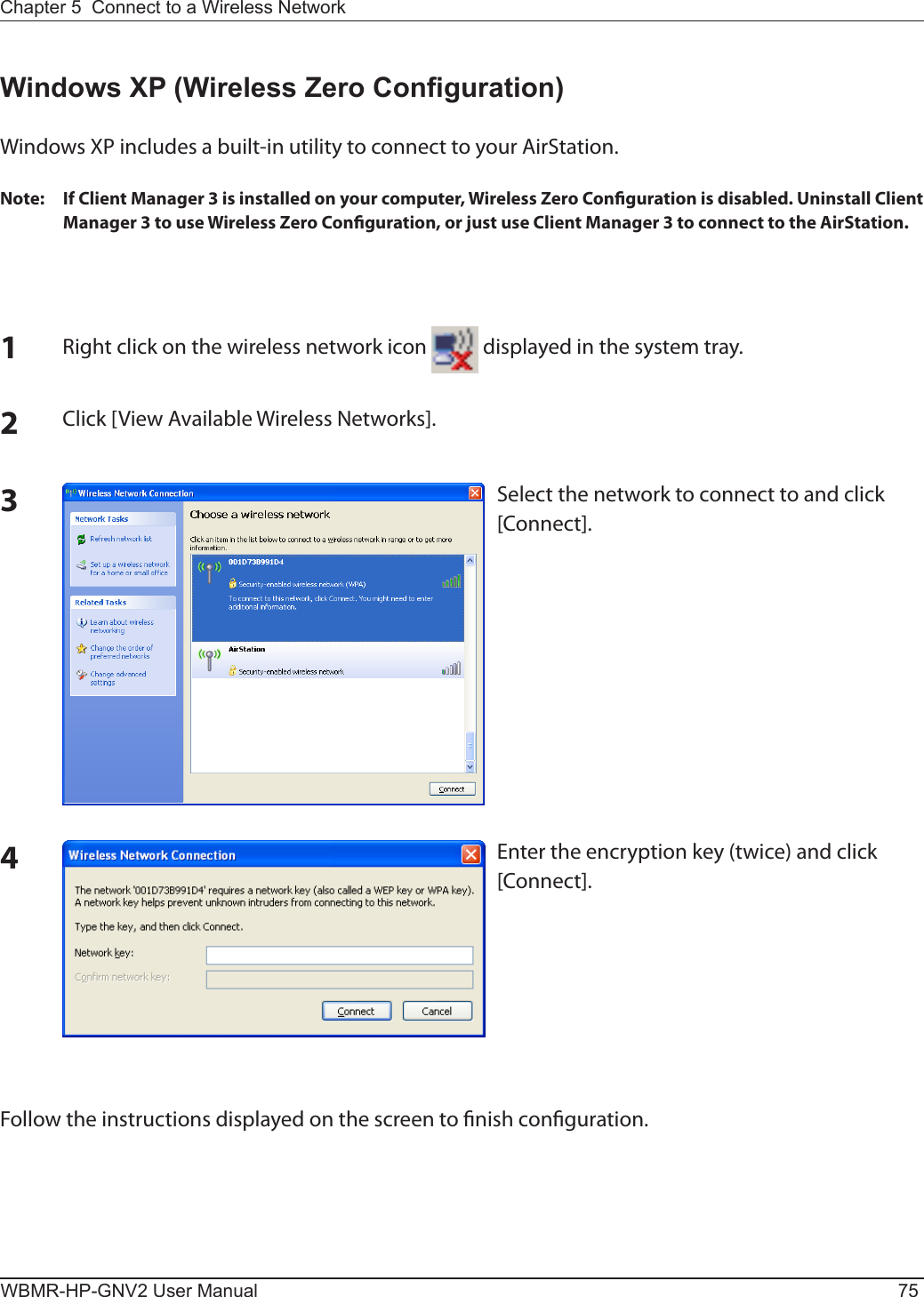 Chapter 5  Connect to a Wireless Network WBMR-HP-GNV2 User Manual 75Windows XP (Wireless Zero Conguration)Windows XP includes a built-in utility to connect to your AirStation.Note:  If Client Manager 3 is installed on your computer, Wireless Zero Conguration is disabled. Uninstall Client Manager 3 to use Wireless Zero Conguration, or just use Client Manager 3 to connect to the AirStation.1Right click on the wireless network icon   displayed in the system tray.2Click [View Available Wireless Networks].Select the network to connect to and click [Connect].3Enter the encryption key (twice) and click [Connect].4Follow the instructions displayed on the screen to nish conguration.