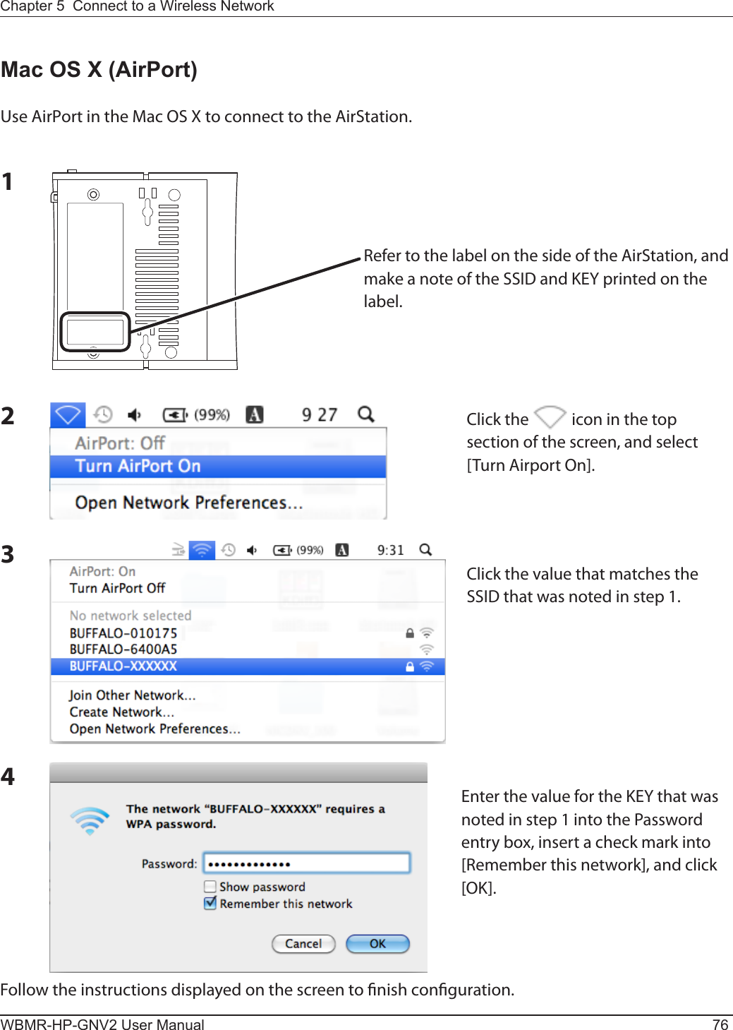 WBMR-HP-GNV2 User Manual 76Chapter 5  Connect to a Wireless Network Mac OS X (AirPort)Use AirPort in the Mac OS X to connect to the AirStation.1234Follow the instructions displayed on the screen to nish conguration.Refer to the label on the side of the AirStation, and make a note of the SSID and KEY printed on the label.Click the   icon in the top section of the screen, and select [Turn Airport On].Click the value that matches the SSID that was noted in step 1.Enter the value for the KEY that was noted in step 1 into the Password entry box, insert a check mark into [Remember this network], and click [OK].