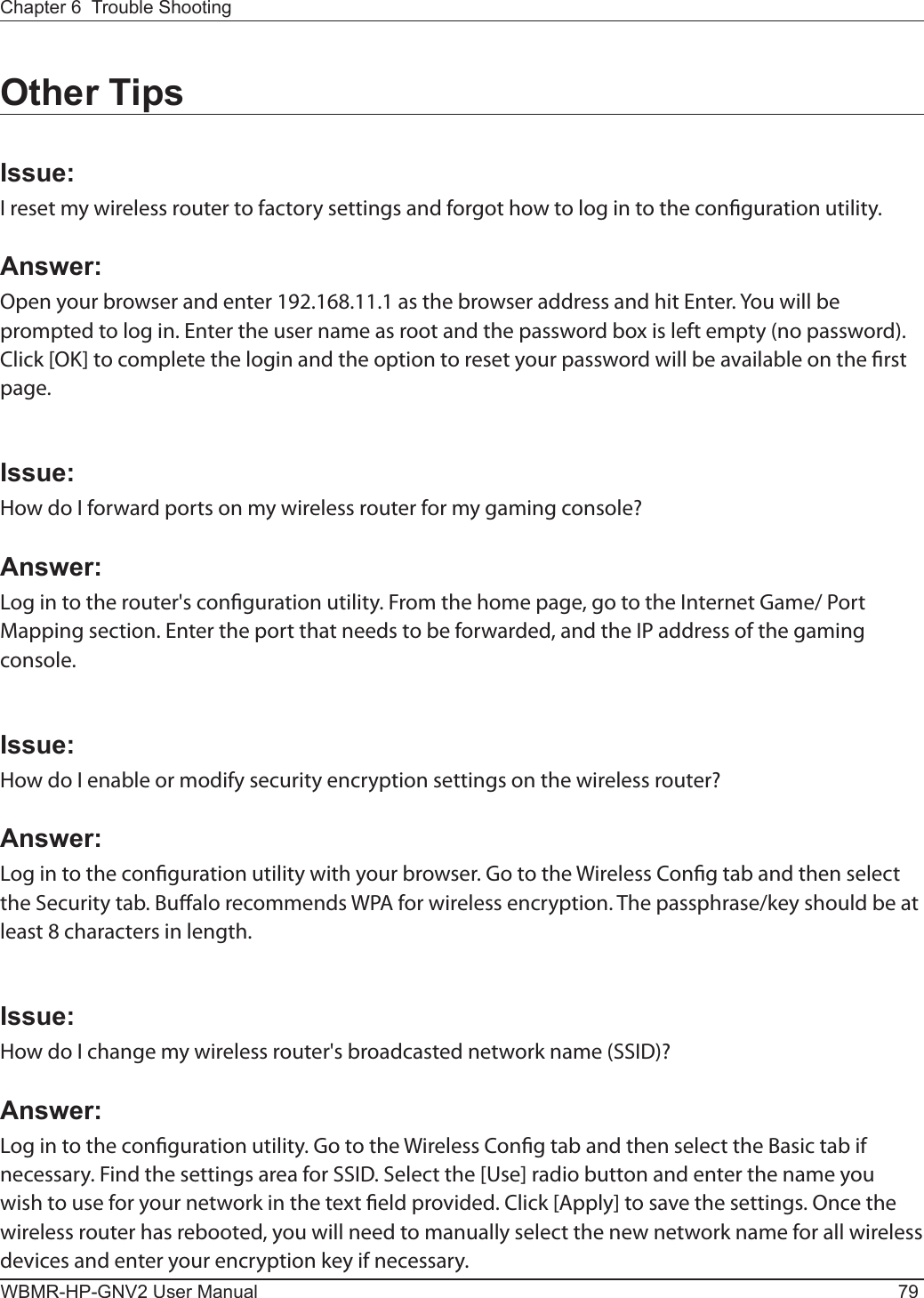 Chapter 6  Trouble ShootingWBMR-HP-GNV2 User Manual 79Other TipsIssue:I reset my wireless router to factory settings and forgot how to log in to the conguration utility.Answer:Open your browser and enter 192.168.11.1 as the browser address and hit Enter. You will be prompted to log in. Enter the user name as root and the password box is left empty (no password). Click [OK] to complete the login and the option to reset your password will be available on the rst page.Issue:How do I forward ports on my wireless router for my gaming console?Answer: Log in to the router&apos;s conguration utility. From the home page, go to the Internet Game/ Port Mapping section. Enter the port that needs to be forwarded, and the IP address of the gaming console.Issue:How do I enable or modify security encryption settings on the wireless router?Answer:Log in to the conguration utility with your browser. Go to the Wireless Cong tab and then select the Security tab. Bualo recommends WPA for wireless encryption. The passphrase/key should be at least 8 characters in length.Issue:How do I change my wireless router&apos;s broadcasted network name (SSID)?Answer:Log in to the conguration utility. Go to the Wireless Cong tab and then select the Basic tab if necessary. Find the settings area for SSID. Select the [Use] radio button and enter the name you wish to use for your network in the text eld provided. Click [Apply] to save the settings. Once the wireless router has rebooted, you will need to manually select the new network name for all wireless devices and enter your encryption key if necessary.