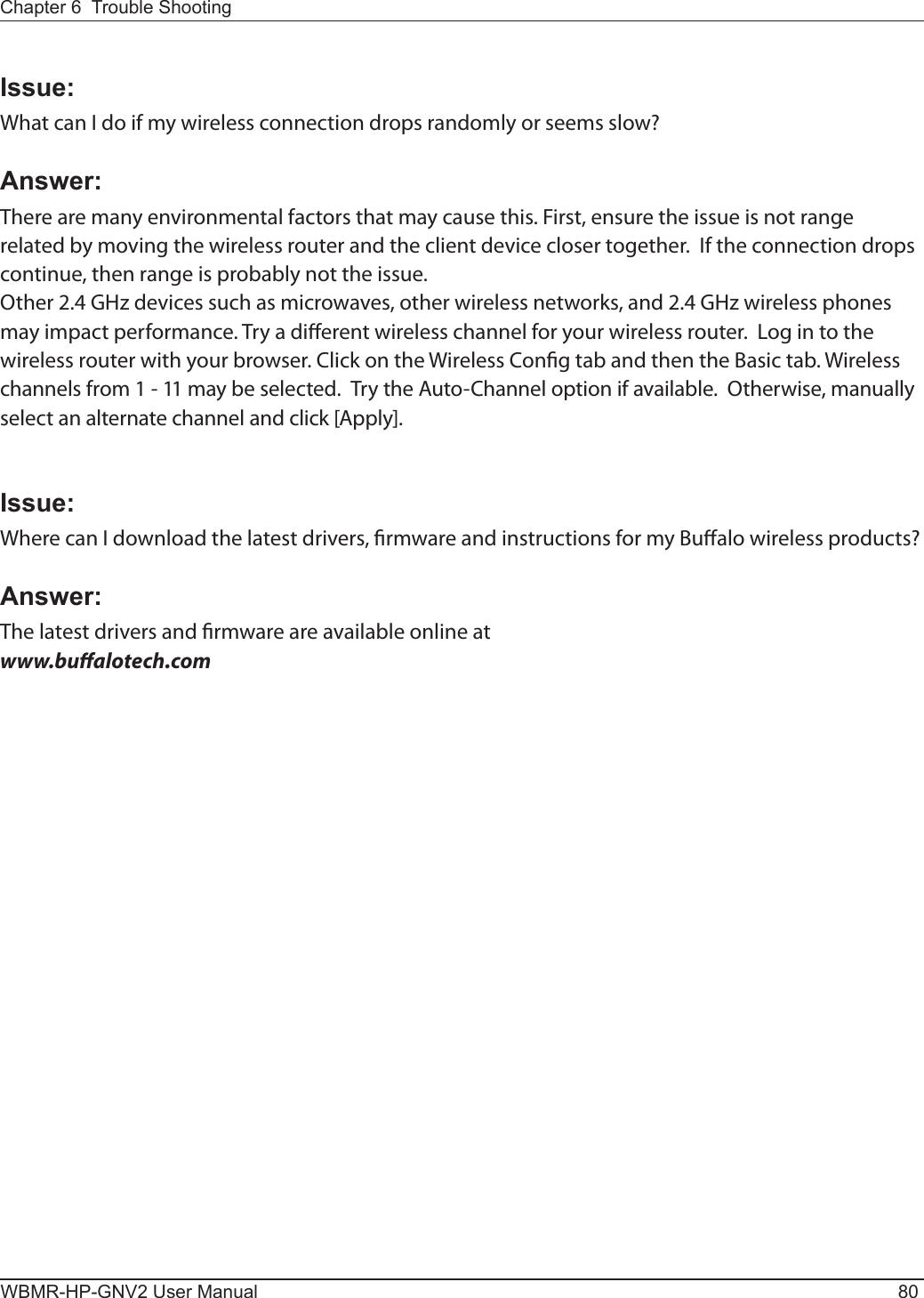 WBMR-HP-GNV2 User Manual 80Chapter 6  Trouble ShootingIssue:What can I do if my wireless connection drops randomly or seems slow?Answer:There are many environmental factors that may cause this. First, ensure the issue is not range related by moving the wireless router and the client device closer together.  If the connection drops continue, then range is probably not the issue.Other 2.4 GHz devices such as microwaves, other wireless networks, and 2.4 GHz wireless phones may impact performance. Try a dierent wireless channel for your wireless router.  Log in to the wireless router with your browser. Click on the Wireless Cong tab and then the Basic tab. Wireless channels from 1 - 11 may be selected.  Try the Auto-Channel option if available.  Otherwise, manually select an alternate channel and click [Apply].Issue:Where can I download the latest drivers, rmware and instructions for my Bualo wireless products?Answer:The latest drivers and rmware are available online at www.bualotech.com