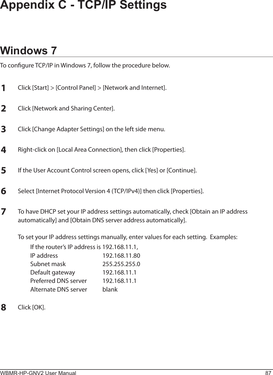 WBMR-HP-GNV2 User Manual 87Appendix C - TCP/IP SettingsWindows 7To congure TCP/IP in Windows 7, follow the procedure below.1Click [Start] &gt; [Control Panel] &gt; [Network and Internet].2Click [Network and Sharing Center].3Click [Change Adapter Settings] on the left side menu.4Right-click on [Local Area Connection], then click [Properties].5If the User Account Control screen opens, click [Yes] or [Continue].6Select [Internet Protocol Version 4 (TCP/IPv4)] then click [Properties].7To have DHCP set your IP address settings automatically, check [Obtain an IP address automatically] and [Obtain DNS server address automatically].  To set your IP address settings manually, enter values for each setting.  Examples:  If the router’s IP address is 192.168.11.1,  IP address  192.168.11.80  Subnet mask  255.255.255.0  Default gateway  192.168.11.1  Preferred DNS server  192.168.11.1  Alternate DNS server  blank8Click [OK].