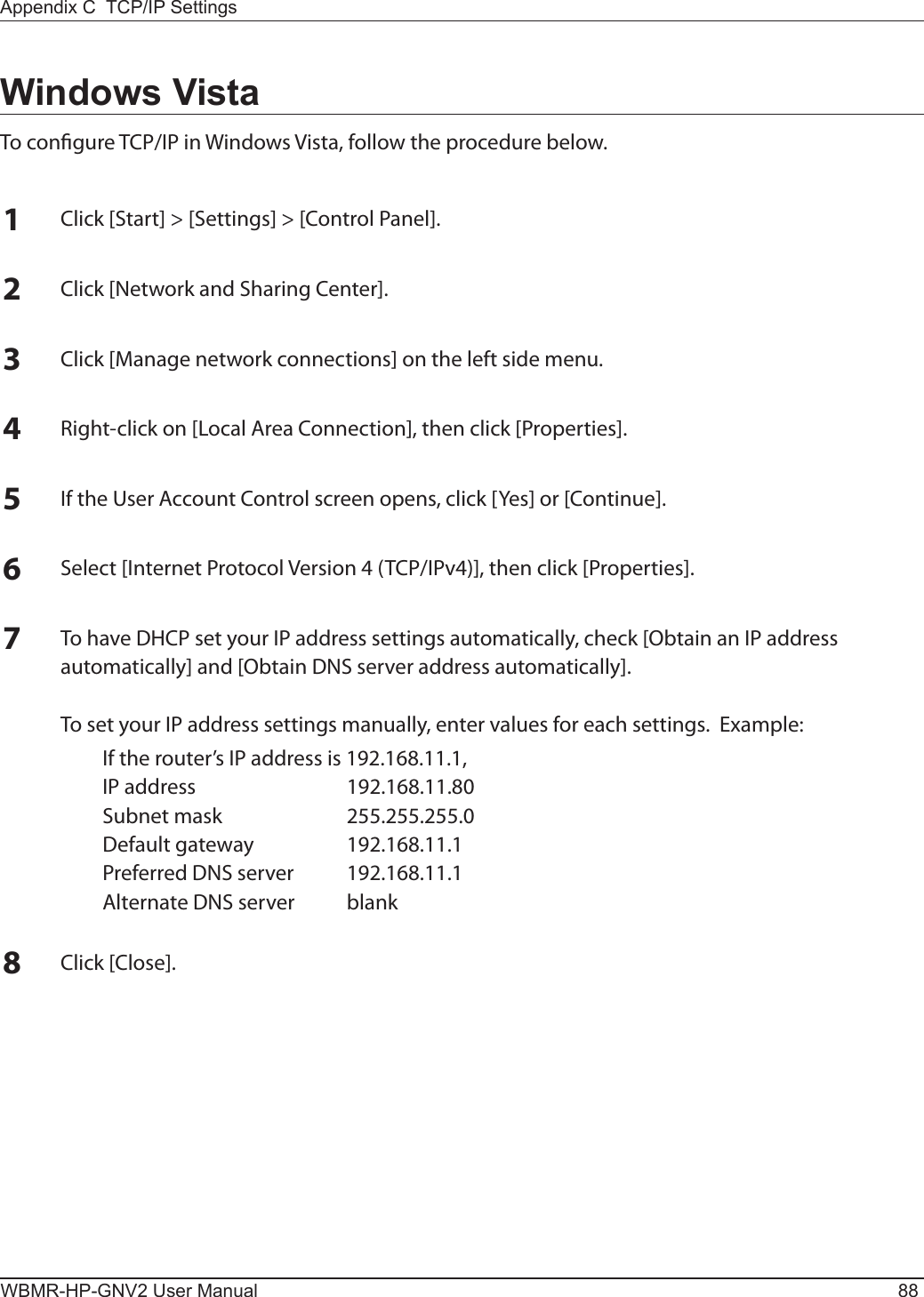 WBMR-HP-GNV2 User Manual 88Appendix C  TCP/IP SettingsWindows VistaTo congure TCP/IP in Windows Vista, follow the procedure below.1Click [Start] &gt; [Settings] &gt; [Control Panel].2Click [Network and Sharing Center].3Click [Manage network connections] on the left side menu.  4Right-click on [Local Area Connection], then click [Properties].5If the User Account Control screen opens, click [Yes] or [Continue].6Select [Internet Protocol Version 4 (TCP/IPv4)], then click [Properties].7To have DHCP set your IP address settings automatically, check [Obtain an IP address automatically] and [Obtain DNS server address automatically].  To set your IP address settings manually, enter values for each settings.  Example:  If the router’s IP address is 192.168.11.1,  IP address  192.168.11.80  Subnet mask  255.255.255.0  Default gateway  192.168.11.1  Preferred DNS server  192.168.11.1  Alternate DNS server  blank8Click [Close].