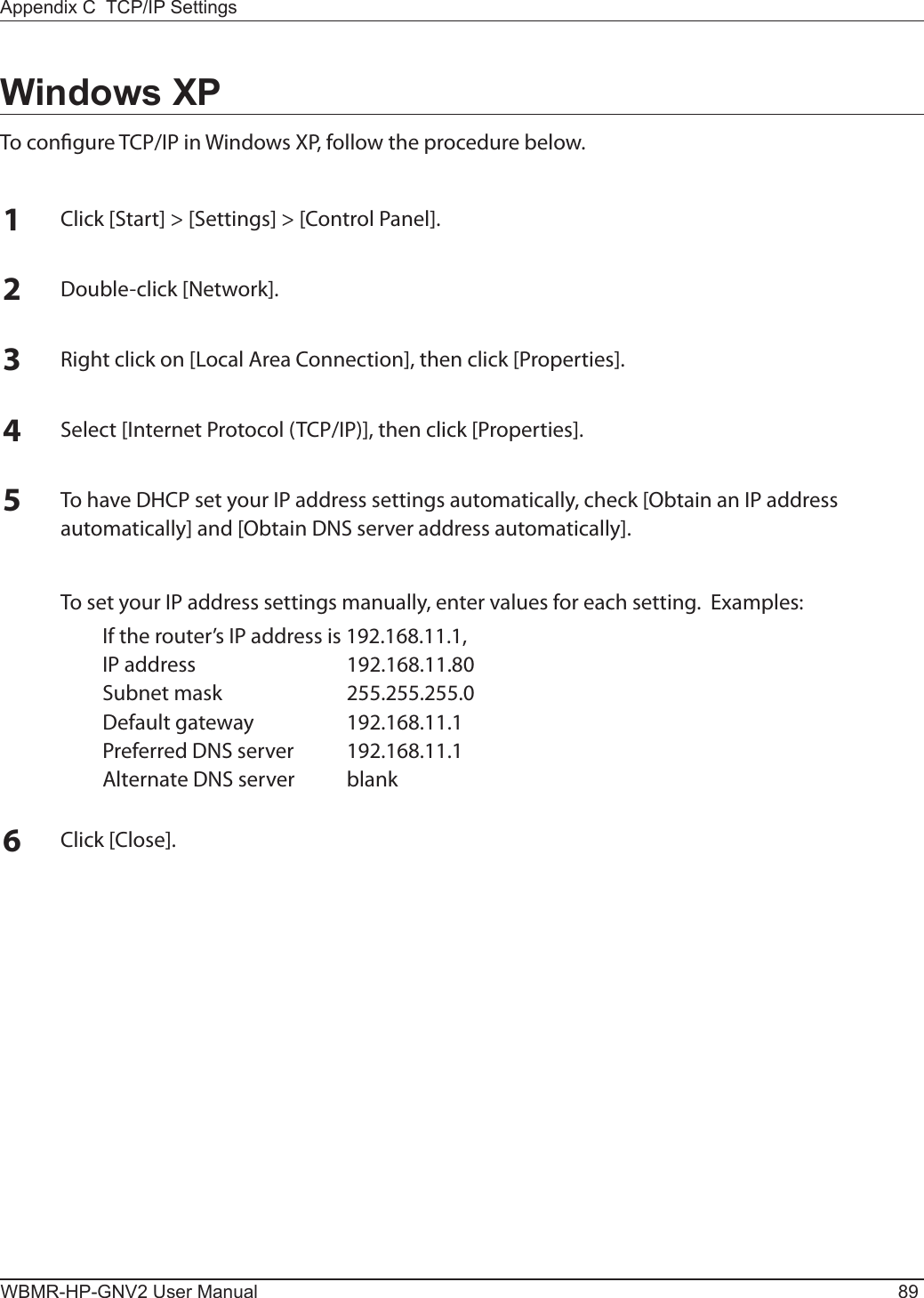 Appendix C  TCP/IP SettingsWBMR-HP-GNV2 User Manual 89Windows XPTo congure TCP/IP in Windows XP, follow the procedure below.1Click [Start] &gt; [Settings] &gt; [Control Panel].2Double-click [Network].3Right click on [Local Area Connection], then click [Properties].4Select [Internet Protocol (TCP/IP)], then click [Properties].5To have DHCP set your IP address settings automatically, check [Obtain an IP address automatically] and [Obtain DNS server address automatically].  To set your IP address settings manually, enter values for each setting.  Examples:  If the router’s IP address is 192.168.11.1,  IP address  192.168.11.80  Subnet mask  255.255.255.0  Default gateway  192.168.11.1  Preferred DNS server  192.168.11.1  Alternate DNS server  blank6Click [Close].