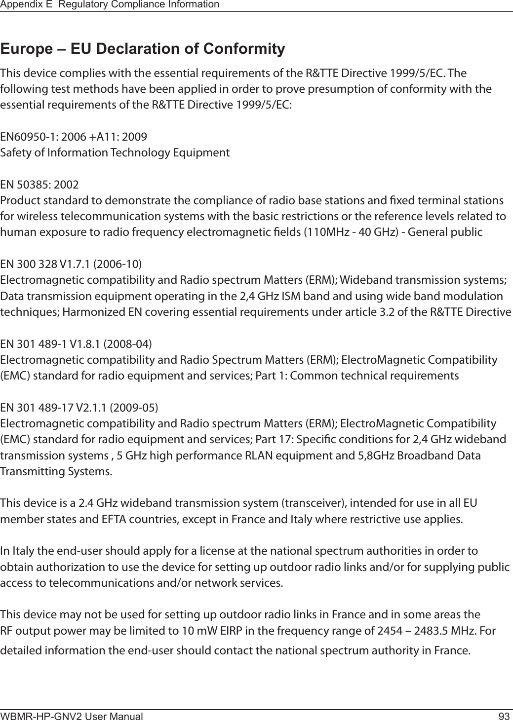 Appendix E  Regulatory Compliance InformationWBMR-HP-GNV2 User Manual 93Europe – EU Declaration of ConformityThis device complies with the essential requirements of the R&amp;TTE Directive 1999/5/EC. The following test methods have been applied in order to prove presumption of conformity with the essential requirements of the R&amp;TTE Directive 1999/5/EC:EN60950-1: 2006 +A11: 2009Safety of Information Technology EquipmentEN 50385: 2002Product standard to demonstrate the compliance of radio base stations and xed terminal stations for wireless telecommunication systems with the basic restrictions or the reference levels related to human exposure to radio frequency electromagnetic elds (110MHz - 40 GHz) - General publicEN 300 328 V1.7.1 (2006-10)Electromagnetic compatibility and Radio spectrum Matters (ERM); Wideband transmission systems; Data transmission equipment operating in the 2,4 GHz ISM band and using wide band modulation techniques; Harmonized EN covering essential requirements under article 3.2 of the R&amp;TTE DirectiveEN 301 489-1 V1.8.1 (2008-04)Electromagnetic compatibility and Radio Spectrum Matters (ERM); ElectroMagnetic Compatibility (EMC) standard for radio equipment and services; Part 1: Common technical requirementsEN 301 489-17 V2.1.1 (2009-05) Electromagnetic compatibility and Radio spectrum Matters (ERM); ElectroMagnetic Compatibility (EMC) standard for radio equipment and services; Part 17: Specic conditions for 2,4 GHz wideband transmission systems , 5 GHz high performance RLAN equipment and 5,8GHz Broadband Data Transmitting Systems.This device is a 2.4 GHz wideband transmission system (transceiver), intended for use in all EU member states and EFTA countries, except in France and Italy where restrictive use applies.In Italy the end-user should apply for a license at the national spectrum authorities in order to obtain authorization to use the device for setting up outdoor radio links and/or for supplying public access to telecommunications and/or network services.This device may not be used for setting up outdoor radio links in France and in some areas the RF output power may be limited to 10 mW EIRP in the frequency range of 2454 – 2483.5 MHz. For detailed information the end-user should contact the national spectrum authority in France.