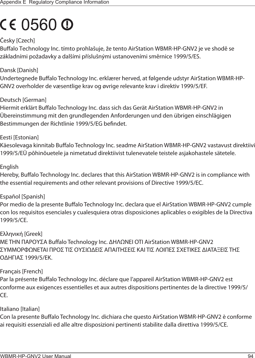WBMR-HP-GNV2 User Manual 94Appendix E  Regulatory Compliance InformationČesky [Czech]Bualo Technology Inc. tímto prohlašuje, že tento AirStation WBMR-HP-GNV2 je ve shodě se základními požadavky a dalšími příslušnými ustanoveními směrnice 1999/5/ES.Dansk [Danish]Undertegnede Bualo Technology Inc. erklærer herved, at følgende udstyr AirStation WBMR-HP-GNV2 overholder de væsentlige krav og øvrige relevante krav i direktiv 1999/5/EF.Deutsch [German]Hiermit erklärt Bualo Technology Inc. dass sich das Gerät AirStation WBMR-HP-GNV2 in Übereinstimmung mit den grundlegenden Anforderungen und den übrigen einschlägigen Bestimmungen der Richtlinie 1999/5/EG bendet.Eesti [Estonian]Käesolevaga kinnitab Bualo Technology Inc. seadme AirStation WBMR-HP-GNV2 vastavust direktiivi 1999/5/EÜ põhinõuetele ja nimetatud direktiivist tulenevatele teistele asjakohastele sätetele.English Hereby, Bualo Technology Inc. declares that this AirStation WBMR-HP-GNV2 is in compliance with the essential requirements and other relevant provisions of Directive 1999/5/EC.Español [Spanish]Por medio de la presente Bualo Technology Inc. declara que el AirStation WBMR-HP-GNV2 cumple con los requisitos esenciales y cualesquiera otras disposiciones aplicables o exigibles de la Directiva 1999/5/CE.Ελληνική [Greek]ΜΕ ΤΗΝ ΠΑΡΟΥΣΑ Buffalo Technology Inc. ΗΛΝΕΙ ΟΤΙ AirStation WBMR-HP-GNV2 ΣΥΜΜΟΡΦΝΕΤΑΙ ΠΡΟΣ ΤΙΣ ΟΥΣΙΕΙΣ ΑΠΑΙΤΗΣΕΙΣ ΚΑΙ ΤΙΣ ΛΟΙΠΕΣ ΣΧΕΤΙΚΕΣ ΙΑΤΑΞΕΙΣ ΤΗΣ ΟΗΓΙΑΣ 1999/5/ΕΚ.Français [French]Par la présente Buffalo Technology Inc. déclare que l’appareil AirStation WBMR-HP-GNV2 est conforme aux exigences essentielles et aux autres dispositions pertinentes de la directive 1999/5/CE.Italiano [Italian]Con la presente Buffalo Technology Inc. dichiara che questo AirStation WBMR-HP-GNV2 è conforme ai requisiti essenziali ed alle altre disposizioni pertinenti stabilite dalla direttiva 1999/5/CE.