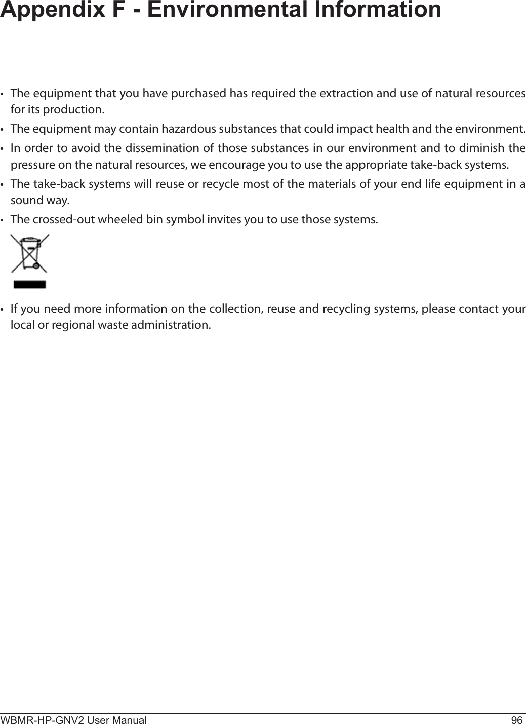 WBMR-HP-GNV2 User Manual 96Appendix F - Environmental Information•  The equipment that you have purchased has required the extraction and use of natural resources for its production.•  The equipment may contain hazardous substances that could impact health and the environment.•  In order to avoid the dissemination of those substances in our environment and to diminish the pressure on the natural resources, we encourage you to use the appropriate take-back systems.•  The take-back systems will reuse or recycle most of the materials of your end life equipment in a sound way.•  The crossed-out wheeled bin symbol invites you to use those systems.•  If you need more information on the collection, reuse and recycling systems, please contact your local or regional waste administration.