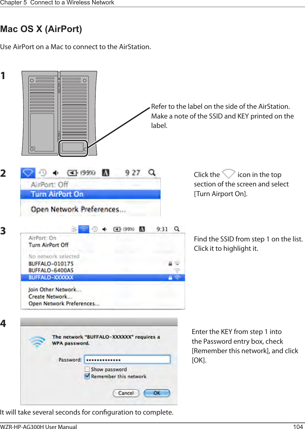 WZR-HP-AG300H User Manual 104Chapter 5  Connect to a Wireless Network Mac OS X (AirPort)Use AirPort on a Mac to connect to the AirStation.1234It will take several seconds for conguration to complete.Refer to the label on the side of the AirStation.  Make a note of the SSID and KEY printed on the label.Click the   icon in the top section of the screen and select [Turn Airport On].Find the SSID from step 1 on the list.  Click it to highlight it.Enter the KEY from step 1 into the Password entry box, check [Remember this network], and click [OK].