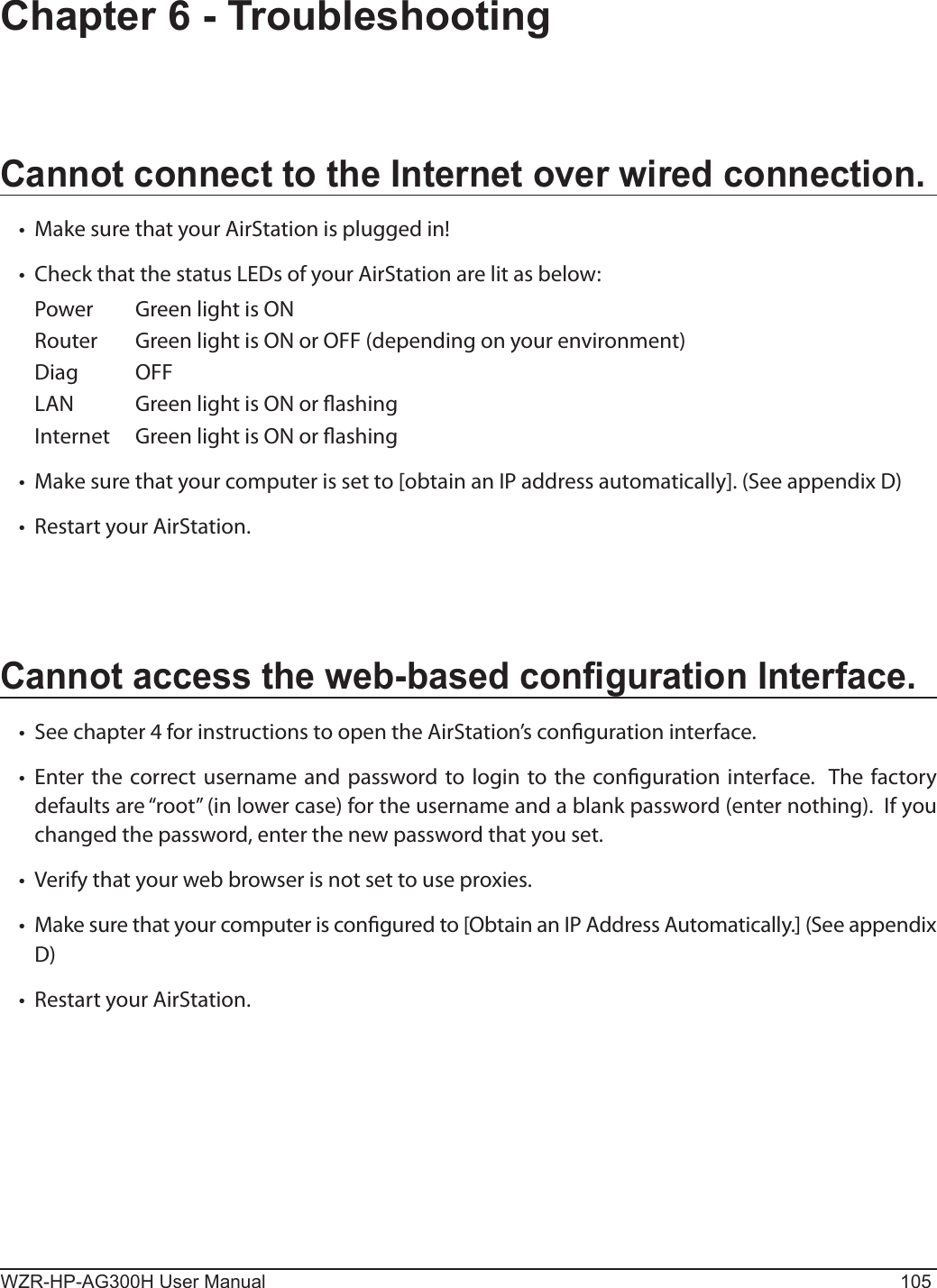 WZR-HP-AG300H User Manual 105Chapter 6 - TroubleshootingCannot connect to the Internet over wired connection.•   Make sure that your AirStation is plugged in!•   Check that the status LEDs of your AirStation are lit as below:Power  Green light is ON Router  Green light is ON or OFF (depending on your environment)Diag  OFFLAN  Green light is ON or ashing Internet  Green light is ON or ashing •   Make sure that your computer is set to [obtain an IP address automatically]. (See appendix D)•   Restart your AirStation.Cannot access the web-based conguration Interface.•   See chapter 4 for instructions to open the AirStation’s conguration interface.•   Enter the correct username and password to login to the conguration interface.  The factory defaults are “root” (in lower case) for the username and a blank password (enter nothing).  If you changed the password, enter the new password that you set. •   Verify that your web browser is not set to use proxies.•   Make sure that your computer is congured to [Obtain an IP Address Automatically.] (See appendix D)•   Restart your AirStation.
