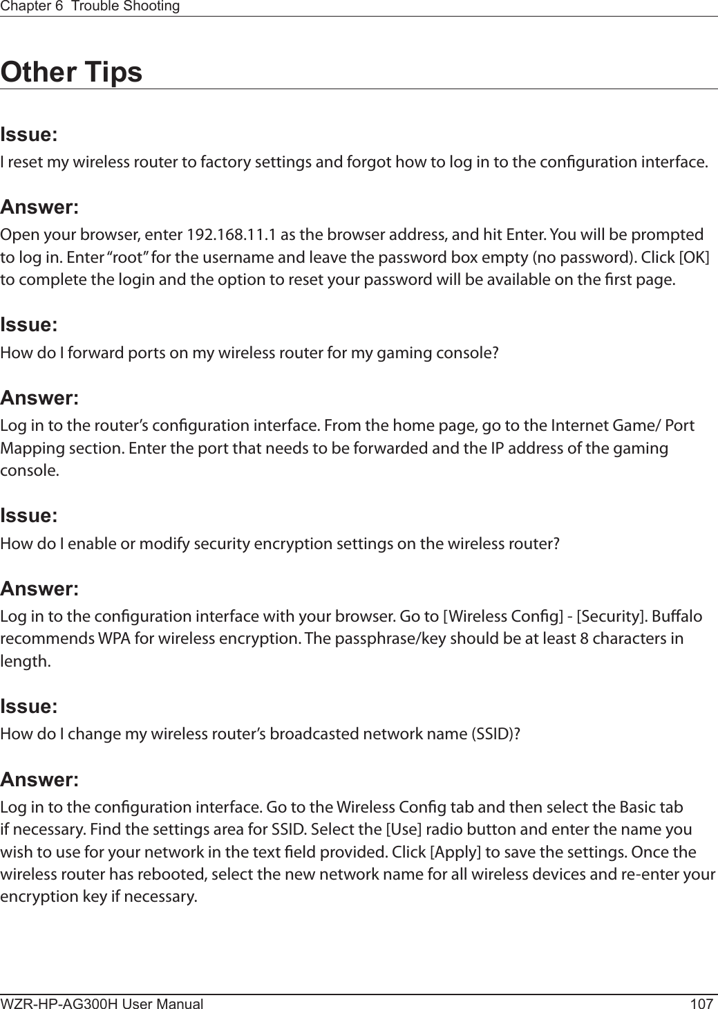 Chapter 6  Trouble ShootingWZR-HP-AG300H User Manual 107Other TipsIssue:I reset my wireless router to factory settings and forgot how to log in to the conguration interface.Answer:Open your browser, enter 192.168.11.1 as the browser address, and hit Enter. You will be prompted to log in. Enter “root” for the username and leave the password box empty (no password). Click [OK] to complete the login and the option to reset your password will be available on the rst page.Issue:How do I forward ports on my wireless router for my gaming console?Answer: Log in to the router’s conguration interface. From the home page, go to the Internet Game/ Port Mapping section. Enter the port that needs to be forwarded and the IP address of the gaming console.Issue:How do I enable or modify security encryption settings on the wireless router?Answer:Log in to the conguration interface with your browser. Go to [Wireless Cong] - [Security]. Bualo recommends WPA for wireless encryption. The passphrase/key should be at least 8 characters in length.Issue:How do I change my wireless router’s broadcasted network name (SSID)?Answer:Log in to the conguration interface. Go to the Wireless Cong tab and then select the Basic tab if necessary. Find the settings area for SSID. Select the [Use] radio button and enter the name you wish to use for your network in the text eld provided. Click [Apply] to save the settings. Once the wireless router has rebooted, select the new network name for all wireless devices and re-enter your encryption key if necessary.
