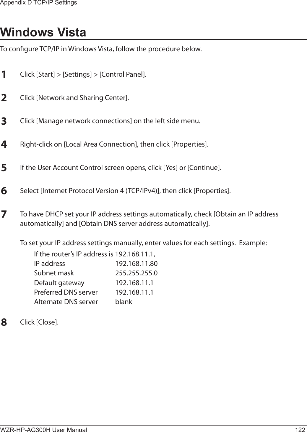 WZR-HP-AG300H User Manual 122Appendix D TCP/IP SettingsWindows VistaTo congure TCP/IP in Windows Vista, follow the procedure below.1Click [Start] &gt; [Settings] &gt; [Control Panel].2Click [Network and Sharing Center].3Click [Manage network connections] on the left side menu.  4Right-click on [Local Area Connection], then click [Properties].5If the User Account Control screen opens, click [Yes] or [Continue].6Select [Internet Protocol Version 4 (TCP/IPv4)], then click [Properties].7To have DHCP set your IP address settings automatically, check [Obtain an IP address automatically] and [Obtain DNS server address automatically].  To set your IP address settings manually, enter values for each settings.  Example:  If the router’s IP address is 192.168.11.1,  IP address  192.168.11.80  Subnet mask  255.255.255.0  Default gateway  192.168.11.1  Preferred DNS server  192.168.11.1  Alternate DNS server  blank8Click [Close].