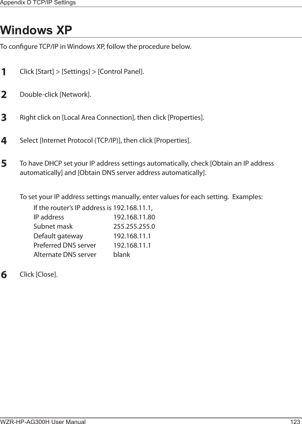 Appendix D TCP/IP SettingsWZR-HP-AG300H User Manual 123Windows XPTo congure TCP/IP in Windows XP, follow the procedure below.1Click [Start] &gt; [Settings] &gt; [Control Panel].2Double-click [Network].3Right click on [Local Area Connection], then click [Properties].4Select [Internet Protocol (TCP/IP)], then click [Properties].5To have DHCP set your IP address settings automatically, check [Obtain an IP address automatically] and [Obtain DNS server address automatically].  To set your IP address settings manually, enter values for each setting.  Examples:  If the router’s IP address is 192.168.11.1,  IP address  192.168.11.80  Subnet mask  255.255.255.0  Default gateway  192.168.11.1  Preferred DNS server  192.168.11.1  Alternate DNS server  blank6Click [Close].