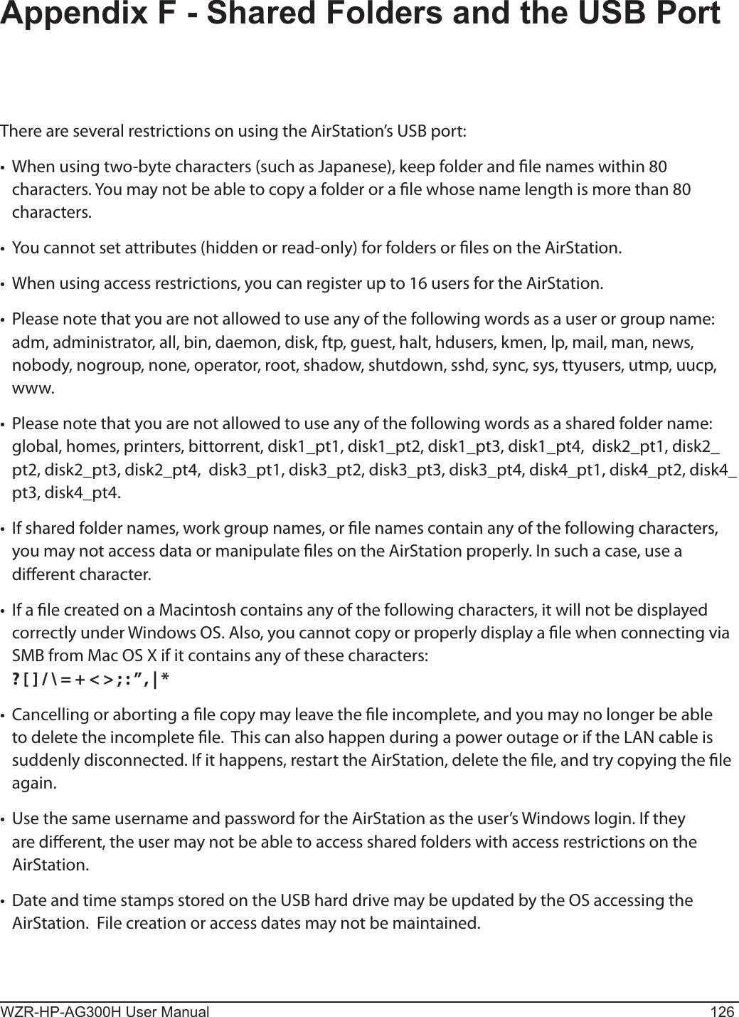 WZR-HP-AG300H User Manual 126Appendix F - Shared Folders and the USB PortThere are several restrictions on using the AirStation’s USB port:•  When using two-byte characters (such as Japanese), keep folder and le names within 80 characters. You may not be able to copy a folder or a le whose name length is more than 80 characters.  •  You cannot set attributes (hidden or read-only) for folders or les on the AirStation. •  When using access restrictions, you can register up to 16 users for the AirStation. •  Please note that you are not allowed to use any of the following words as a user or group name:  adm, administrator, all, bin, daemon, disk, ftp, guest, halt, hdusers, kmen, lp, mail, man, news, nobody, nogroup, none, operator, root, shadow, shutdown, sshd, sync, sys, ttyusers, utmp, uucp, www.•  Please note that you are not allowed to use any of the following words as a shared folder name:  global, homes, printers, bittorrent, disk1_pt1, disk1_pt2, disk1_pt3, disk1_pt4,  disk2_pt1, disk2_pt2, disk2_pt3, disk2_pt4,  disk3_pt1, disk3_pt2, disk3_pt3, disk3_pt4, disk4_pt1, disk4_pt2, disk4_pt3, disk4_pt4. •  If shared folder names, work group names, or le names contain any of the following characters, you may not access data or manipulate les on the AirStation properly. In such a case, use a dierent character.•  If a le created on a Macintosh contains any of the following characters, it will not be displayed correctly under Windows OS. Also, you cannot copy or properly display a le when connecting via SMB from Mac OS X if it contains any of these characters:  ? [ ] / \ = + &lt; &gt; ; : ” , | * •  Cancelling or aborting a le copy may leave the le incomplete, and you may no longer be able to delete the incomplete le.  This can also happen during a power outage or if the LAN cable is suddenly disconnected. If it happens, restart the AirStation, delete the le, and try copying the le again. •  Use the same username and password for the AirStation as the user’s Windows login. If they are dierent, the user may not be able to access shared folders with access restrictions on the AirStation. •  Date and time stamps stored on the USB hard drive may be updated by the OS accessing the AirStation.  File creation or access dates may not be maintained.  