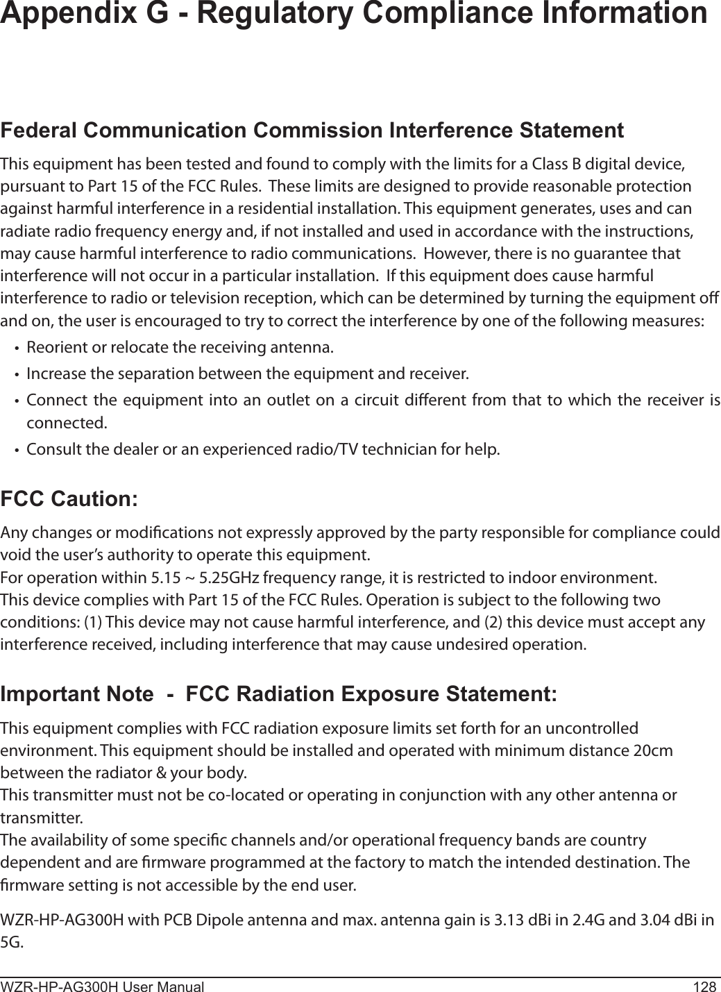 WZR-HP-AG300H User Manual 128Appendix G - Regulatory Compliance InformationFederal Communication Commission Interference StatementThis equipment has been tested and found to comply with the limits for a Class B digital device, pursuant to Part 15 of the FCC Rules.  These limits are designed to provide reasonable protection against harmful interference in a residential installation. This equipment generates, uses and can radiate radio frequency energy and, if not installed and used in accordance with the instructions, may cause harmful interference to radio communications.  However, there is no guarantee that interference will not occur in a particular installation.  If this equipment does cause harmful interference to radio or television reception, which can be determined by turning the equipment o and on, the user is encouraged to try to correct the interference by one of the following measures:•   Reorient or relocate the receiving antenna.•   Increase the separation between the equipment and receiver.•   Connect the equipment into an outlet on a circuit dierent from that to which the receiver is connected.•   Consult the dealer or an experienced radio/TV technician for help.FCC Caution:Any changes or modications not expressly approved by the party responsible for compliance could void the user’s authority to operate this equipment.For operation within 5.15 ~ 5.25GHz frequency range, it is restricted to indoor environment.This device complies with Part 15 of the FCC Rules. Operation is subject to the following two conditions: (1) This device may not cause harmful interference, and (2) this device must accept any interference received, including interference that may cause undesired operation.Important Note  -  FCC Radiation Exposure Statement:This equipment complies with FCC radiation exposure limits set forth for an uncontrolled environment. This equipment should be installed and operated with minimum distance 20cm between the radiator &amp; your body.This transmitter must not be co-located or operating in conjunction with any other antenna or transmitter.The availability of some specic channels and/or operational frequency bands are country dependent and are rmware programmed at the factory to match the intended destination. The rmware setting is not accessible by the end user.WZR-HP-AG300H with PCB Dipole antenna and max. antenna gain is 3.13 dBi in 2.4G and 3.04 dBi in 5G.