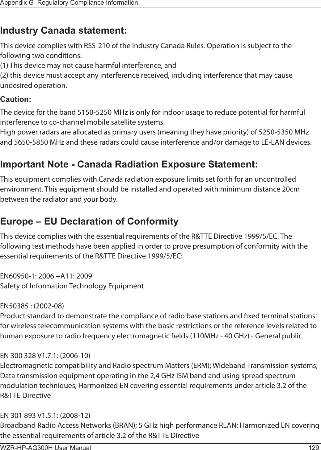 Appendix G  Regulatory Compliance InformationWZR-HP-AG300H User Manual 129Industry Canada statement:This device complies with RSS-210 of the Industry Canada Rules. Operation is subject to the following two conditions:(1) This device may not cause harmful interference, and(2) this device must accept any interference received, including interference that may cause undesired operation.Caution:The device for the band 5150-5250 MHz is only for indoor usage to reduce potential for harmful interference to co-channel mobile satellite systems.High power radars are allocated as primary users (meaning they have priority) of 5250-5350 MHz and 5650-5850 MHz and these radars could cause interference and/or damage to LE-LAN devices.Important Note - Canada Radiation Exposure Statement:This equipment complies with Canada radiation exposure limits set forth for an uncontrolled environment. This equipment should be installed and operated with minimum distance 20cm between the radiator and your body.Europe – EU Declaration of ConformityThis device complies with the essential requirements of the R&amp;TTE Directive 1999/5/EC. The following test methods have been applied in order to prove presumption of conformity with the essential requirements of the R&amp;TTE Directive 1999/5/EC:EN60950-1: 2006 +A11: 2009Safety of Information Technology EquipmentEN50385 : (2002-08)Product standard to demonstrate the compliance of radio base stations and xed terminal stations for wireless telecommunication systems with the basic restrictions or the reference levels related to human exposure to radio frequency electromagnetic elds (110MHz - 40 GHz) - General publicEN 300 328 V1.7.1: (2006-10)Electromagnetic compatibility and Radio spectrum Matters (ERM); Wideband Transmission systems; Data transmission equipment operating in the 2,4 GHz ISM band and using spread spectrum modulation techniques; Harmonized EN covering essential requirements under article 3.2 of the R&amp;TTE DirectiveEN 301 893 V1.5.1: (2008-12)Broadband Radio Access Networks (BRAN); 5 GHz high performance RLAN; Harmonized EN covering the essential requirements of article 3.2 of the R&amp;TTE Directive