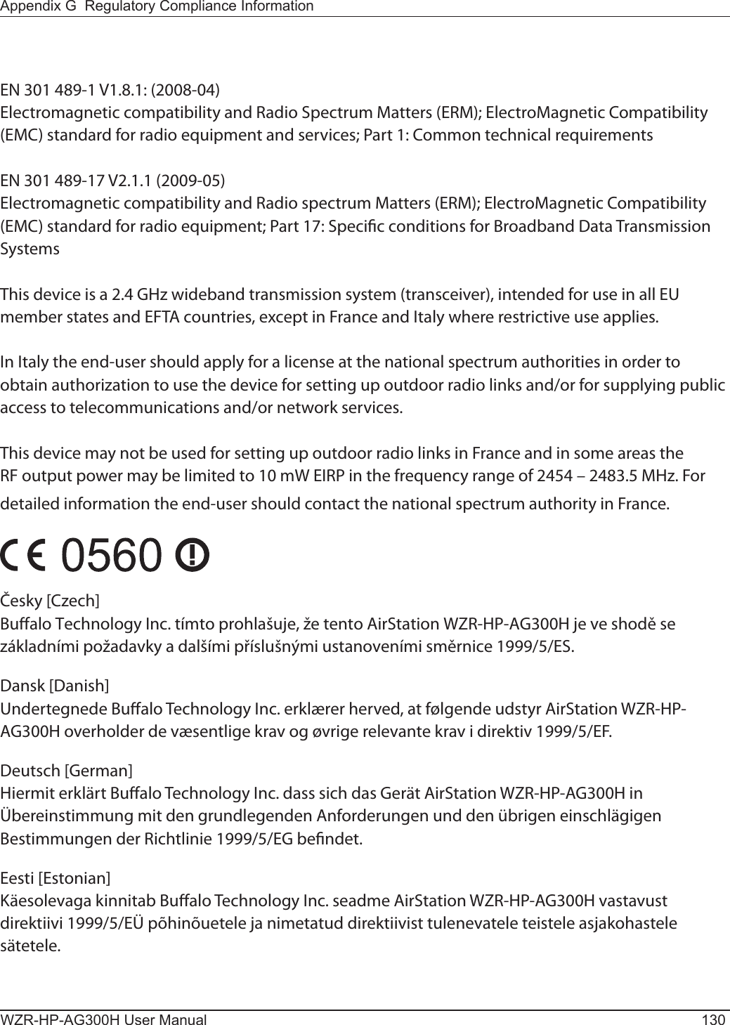 WZR-HP-AG300H User Manual 130Appendix G  Regulatory Compliance InformationEN 301 489-1 V1.8.1: (2008-04)Electromagnetic compatibility and Radio Spectrum Matters (ERM); ElectroMagnetic Compatibility (EMC) standard for radio equipment and services; Part 1: Common technical requirementsEN 301 489-17 V2.1.1 (2009-05)Electromagnetic compatibility and Radio spectrum Matters (ERM); ElectroMagnetic Compatibility (EMC) standard for radio equipment; Part 17: Specic conditions for Broadband Data Transmission SystemsThis device is a 2.4 GHz wideband transmission system (transceiver), intended for use in all EU member states and EFTA countries, except in France and Italy where restrictive use applies.In Italy the end-user should apply for a license at the national spectrum authorities in order to obtain authorization to use the device for setting up outdoor radio links and/or for supplying public access to telecommunications and/or network services.This device may not be used for setting up outdoor radio links in France and in some areas the RF output power may be limited to 10 mW EIRP in the frequency range of 2454 – 2483.5 MHz. For detailed information the end-user should contact the national spectrum authority in France.Česky [Czech]Bualo Technology Inc. tímto prohlašuje, že tento AirStation WZR-HP-AG300H je ve shodě se základními požadavky a dalšími příslušnými ustanoveními směrnice 1999/5/ES.Dansk [Danish]Undertegnede Bualo Technology Inc. erklærer herved, at følgende udstyr AirStation WZR-HP-AG300H overholder de væsentlige krav og øvrige relevante krav i direktiv 1999/5/EF.Deutsch [German]Hiermit erklärt Bualo Technology Inc. dass sich das Gerät AirStation WZR-HP-AG300H in Übereinstimmung mit den grundlegenden Anforderungen und den übrigen einschlägigen Bestimmungen der Richtlinie 1999/5/EG bendet.Eesti [Estonian]Käesolevaga kinnitab Bualo Technology Inc. seadme AirStation WZR-HP-AG300H vastavust direktiivi 1999/5/EÜ põhinõuetele ja nimetatud direktiivist tulenevatele teistele asjakohastele sätetele.