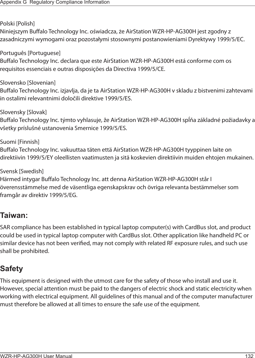 WZR-HP-AG300H User Manual 132Appendix G  Regulatory Compliance InformationPolski [Polish]Niniejszym Buffalo Technology Inc. oświadcza, że AirStation WZR-HP-AG300H jest zgodny z zasadniczymi wymogami oraz pozostałymi stosownymi postanowieniami Dyrektywy 1999/5/EC.Português [Portuguese]Buffalo Technology Inc. declara que este AirStation WZR-HP-AG300H está conforme com os requisitos essenciais e outras disposições da Directiva 1999/5/CE.Slovensko [Slovenian]Buffalo Technology Inc. izjavlja, da je ta AirStation WZR-HP-AG300H v skladu z bistvenimi zahtevami in ostalimi relevantnimi določili direktive 1999/5/ES.Slovensky [Slovak]Buffalo Technology Inc. týmto vyhlasuje, že AirStation WZR-HP-AG300H spĺňa základné požiadavky a všetky príslušné ustanovenia Smernice 1999/5/ES.Suomi [Finnish]Buffalo Technology Inc. vakuuttaa täten että AirStation WZR-HP-AG300H tyyppinen laite on direktiivin 1999/5/EY oleellisten vaatimusten ja sitä koskevien direktiivin muiden ehtojen mukainen.Svensk [Swedish]Härmed intygar Buffalo Technology Inc. att denna AirStation WZR-HP-AG300H står I överensstämmelse med de väsentliga egenskapskrav och övriga relevanta bestämmelser som framgår av direktiv 1999/5/EG.Taiwan:SAR compliance has been established in typical laptop computer(s) with CardBus slot, and product could be used in typical laptop computer with CardBus slot. Other application like handheld PC or similar device has not been veried, may not comply with related RF exposure rules, and such use shall be prohibited.SafetyThis equipment is designed with the utmost care for the safety of those who install and use it. However, special attention must be paid to the dangers of electric shock and static electricity when working with electrical equipment. All guidelines of this manual and of the computer manufacturer must therefore be allowed at all times to ensure the safe use of the equipment.